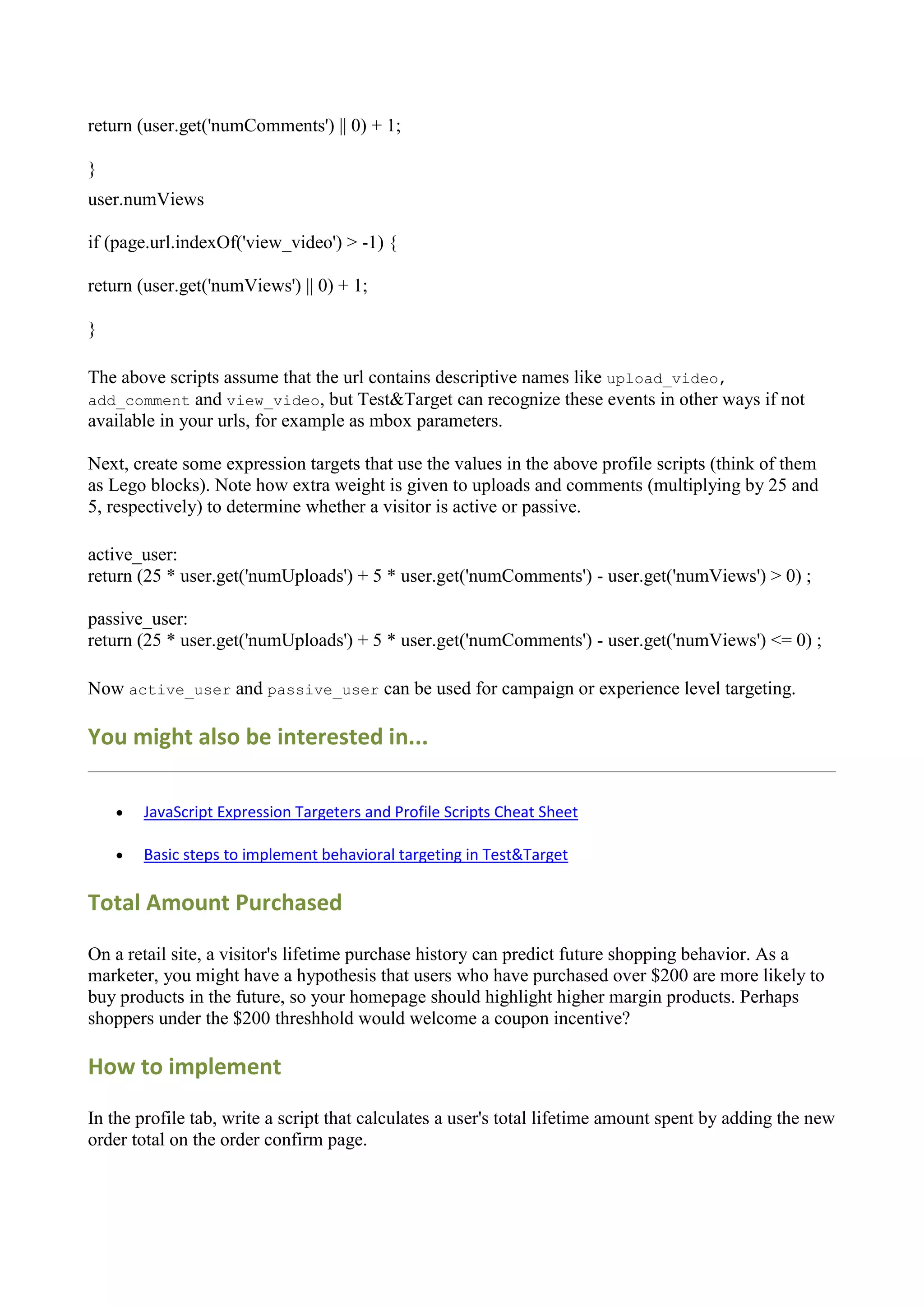return (user.get('numComments') || 0) + 1;

}
user.numViews

if (page.url.indexOf('view_video') > -1) {

return (user.get('numViews') || 0) + 1;

}

The above scripts assume that the url contains descriptive names like upload_video,
add_comment and view_video, but Test&Target can recognize these events in other ways if not
available in your urls, for example as mbox parameters.

Next, create some expression targets that use the values in the above profile scripts (think of them
as Lego blocks). Note how extra weight is given to uploads and comments (multiplying by 25 and
5, respectively) to determine whether a visitor is active or passive.

active_user:
return (25 * user.get('numUploads') + 5 * user.get('numComments') - user.get('numViews') > 0) ;

passive_user:
return (25 * user.get('numUploads') + 5 * user.get('numComments') - user.get('numViews') <= 0) ;

Now active_user and passive_user can be used for campaign or experience level targeting.

You might also be interested in...

       JavaScript Expression Targeters and Profile Scripts Cheat Sheet

       Basic steps to implement behavioral targeting in Test&Target

Total Amount Purchased

On a retail site, a visitor's lifetime purchase history can predict future shopping behavior. As a
marketer, you might have a hypothesis that users who have purchased over $200 are more likely to
buy products in the future, so your homepage should highlight higher margin products. Perhaps
shoppers under the $200 threshhold would welcome a coupon incentive?

How to implement

In the profile tab, write a script that calculates a user's total lifetime amount spent by adding the new
order total on the order confirm page.
 