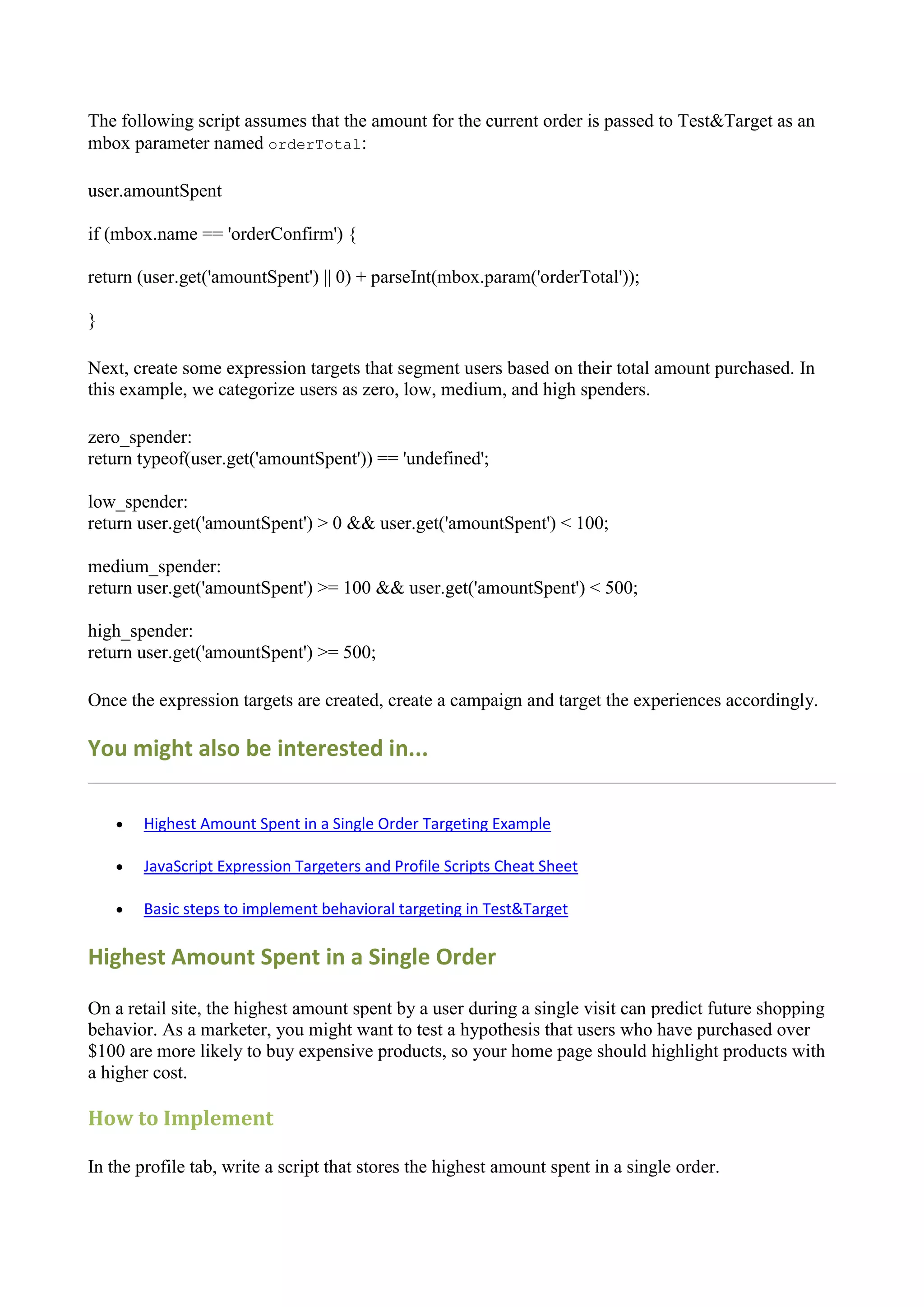 The following script assumes that the amount for the current order is passed to Test&Target as an
mbox parameter named orderTotal:

user.amountSpent

if (mbox.name == 'orderConfirm') {

return (user.get('amountSpent') || 0) + parseInt(mbox.param('orderTotal'));

}

Next, create some expression targets that segment users based on their total amount purchased. In
this example, we categorize users as zero, low, medium, and high spenders.

zero_spender:
return typeof(user.get('amountSpent')) == 'undefined';

low_spender:
return user.get('amountSpent') > 0 && user.get('amountSpent') < 100;

medium_spender:
return user.get('amountSpent') >= 100 && user.get('amountSpent') < 500;

high_spender:
return user.get('amountSpent') >= 500;

Once the expression targets are created, create a campaign and target the experiences accordingly.

You might also be interested in...

       Highest Amount Spent in a Single Order Targeting Example

       JavaScript Expression Targeters and Profile Scripts Cheat Sheet

       Basic steps to implement behavioral targeting in Test&Target

Highest Amount Spent in a Single Order

On a retail site, the highest amount spent by a user during a single visit can predict future shopping
behavior. As a marketer, you might want to test a hypothesis that users who have purchased over
$100 are more likely to buy expensive products, so your home page should highlight products with
a higher cost.

How to Implement

In the profile tab, write a script that stores the highest amount spent in a single order.
 