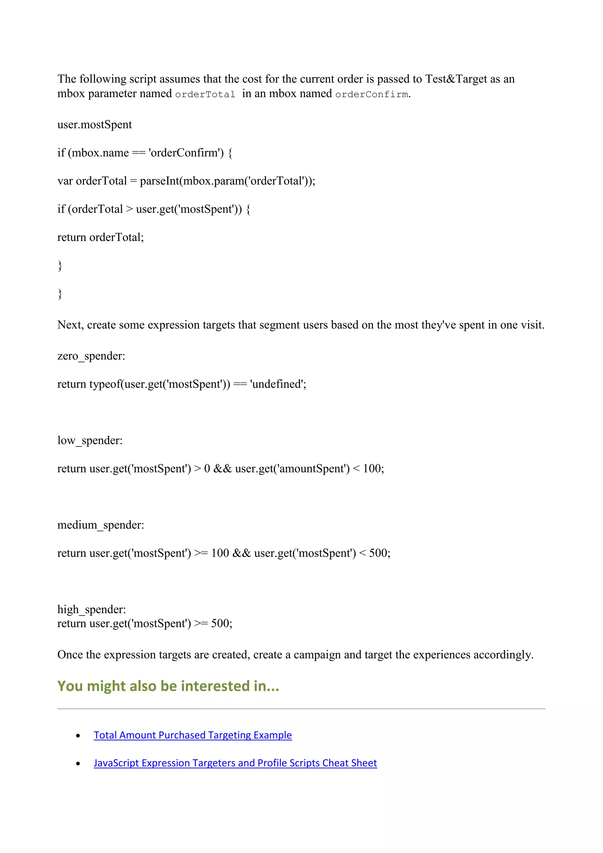 The following script assumes that the cost for the current order is passed to Test&Target as an
mbox parameter named orderTotal in an mbox named orderConfirm.

user.mostSpent

if (mbox.name == 'orderConfirm') {

var orderTotal = parseInt(mbox.param('orderTotal'));

if (orderTotal > user.get('mostSpent')) {

return orderTotal;

}

}

Next, create some expression targets that segment users based on the most they've spent in one visit.

zero_spender:

return typeof(user.get('mostSpent')) == 'undefined';



low_spender:

return user.get('mostSpent') > 0 && user.get('amountSpent') < 100;



medium_spender:

return user.get('mostSpent') >= 100 && user.get('mostSpent') < 500;



high_spender:
return user.get('mostSpent') >= 500;

Once the expression targets are created, create a campaign and target the experiences accordingly.

You might also be interested in...

       Total Amount Purchased Targeting Example

       JavaScript Expression Targeters and Profile Scripts Cheat Sheet
 