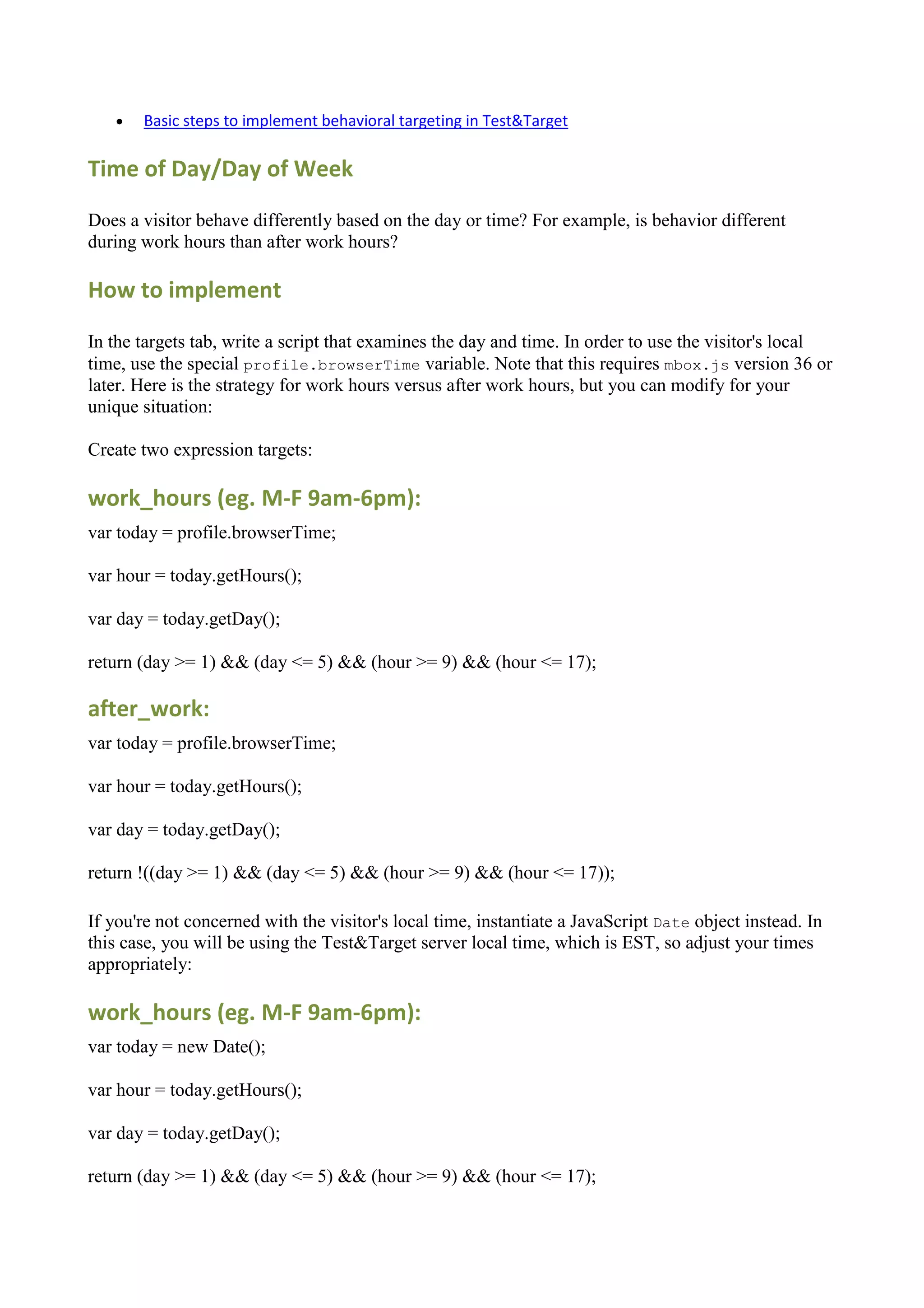    Basic steps to implement behavioral targeting in Test&Target

Time of Day/Day of Week

Does a visitor behave differently based on the day or time? For example, is behavior different
during work hours than after work hours?

How to implement

In the targets tab, write a script that examines the day and time. In order to use the visitor's local
time, use the special profile.browserTime variable. Note that this requires mbox.js version 36 or
later. Here is the strategy for work hours versus after work hours, but you can modify for your
unique situation:

Create two expression targets:

work_hours (eg. M-F 9am-6pm):
var today = profile.browserTime;

var hour = today.getHours();

var day = today.getDay();

return (day >= 1) && (day <= 5) && (hour >= 9) && (hour <= 17);

after_work:
var today = profile.browserTime;

var hour = today.getHours();

var day = today.getDay();

return !((day >= 1) && (day <= 5) && (hour >= 9) && (hour <= 17));

If you're not concerned with the visitor's local time, instantiate a JavaScript Date object instead. In
this case, you will be using the Test&Target server local time, which is EST, so adjust your times
appropriately:

work_hours (eg. M-F 9am-6pm):
var today = new Date();

var hour = today.getHours();

var day = today.getDay();

return (day >= 1) && (day <= 5) && (hour >= 9) && (hour <= 17);
 