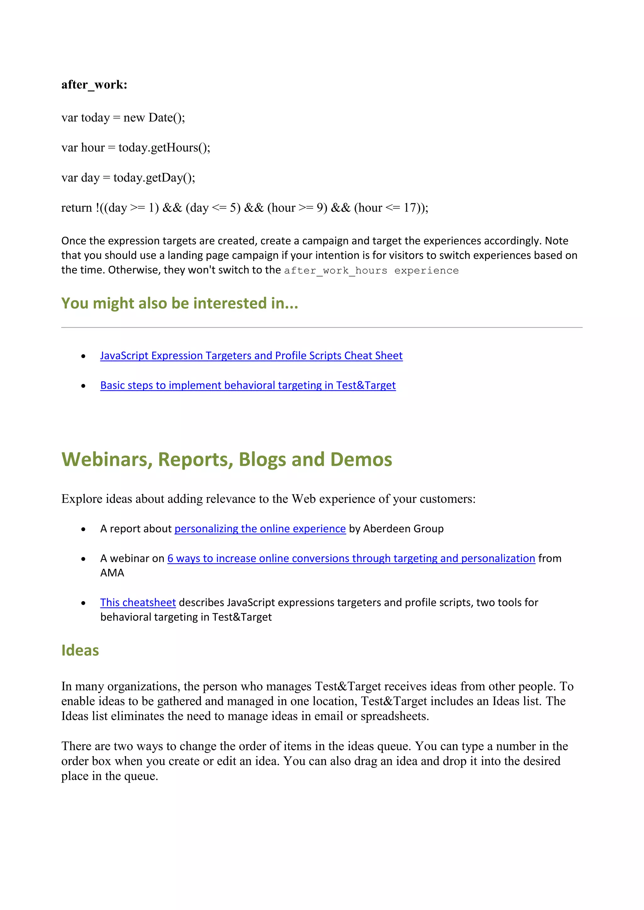 after_work:

var today = new Date();

var hour = today.getHours();

var day = today.getDay();

return !((day >= 1) && (day <= 5) && (hour >= 9) && (hour <= 17));

Once the expression targets are created, create a campaign and target the experiences accordingly. Note
that you should use a landing page campaign if your intention is for visitors to switch experiences based on
the time. Otherwise, they won't switch to the after_work_hours experience

You might also be interested in...

       JavaScript Expression Targeters and Profile Scripts Cheat Sheet

       Basic steps to implement behavioral targeting in Test&Target




Webinars, Reports, Blogs and Demos
Explore ideas about adding relevance to the Web experience of your customers:

       A report about personalizing the online experience by Aberdeen Group

       A webinar on 6 ways to increase online conversions through targeting and personalization from
        AMA

       This cheatsheet describes JavaScript expressions targeters and profile scripts, two tools for
        behavioral targeting in Test&Target

Ideas

In many organizations, the person who manages Test&Target receives ideas from other people. To
enable ideas to be gathered and managed in one location, Test&Target includes an Ideas list. The
Ideas list eliminates the need to manage ideas in email or spreadsheets.

There are two ways to change the order of items in the ideas queue. You can type a number in the
order box when you create or edit an idea. You can also drag an idea and drop it into the desired
place in the queue.
 