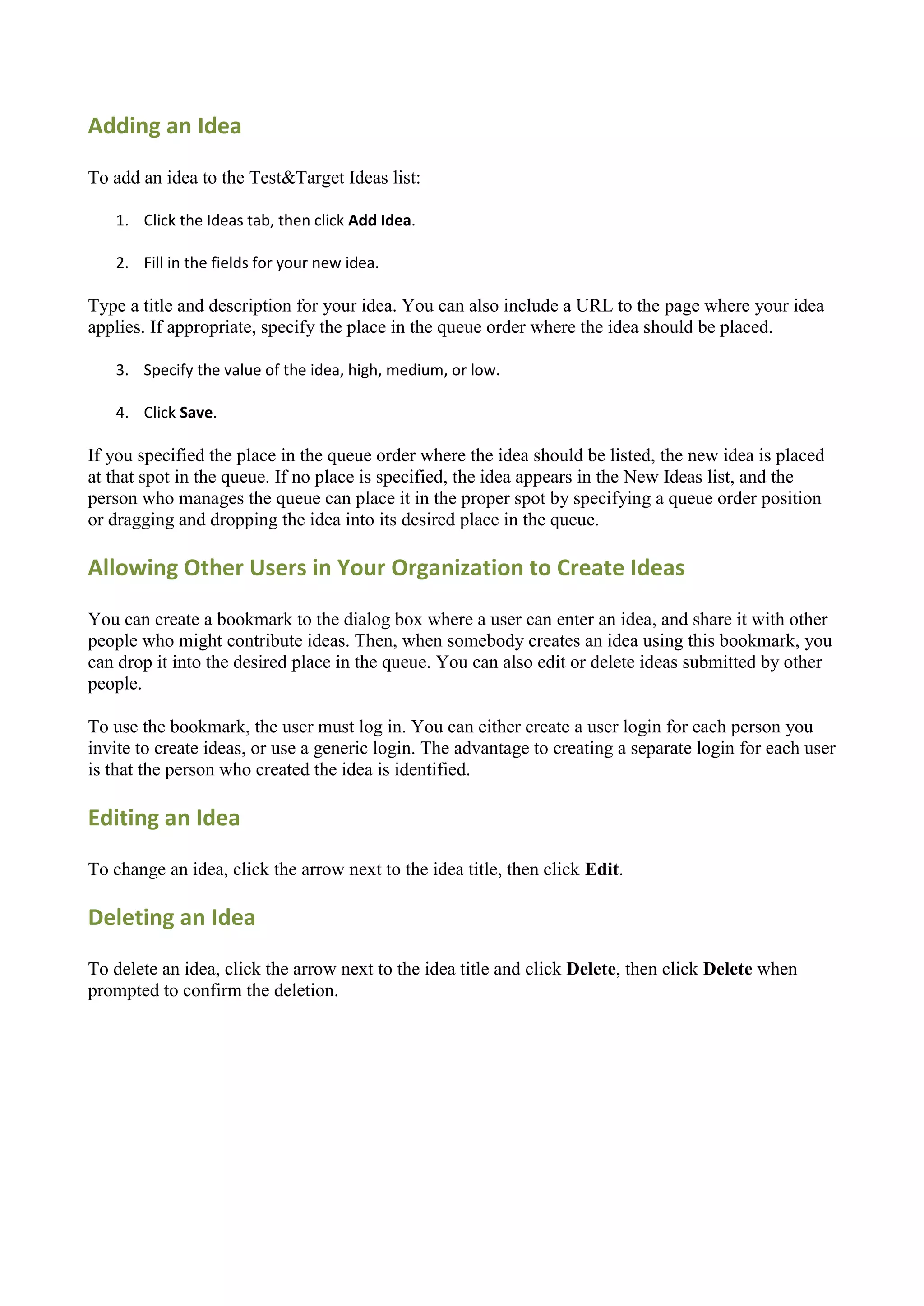 Adding an Idea

To add an idea to the Test&Target Ideas list:

   1. Click the Ideas tab, then click Add Idea.

   2. Fill in the fields for your new idea.

Type a title and description for your idea. You can also include a URL to the page where your idea
applies. If appropriate, specify the place in the queue order where the idea should be placed.

   3. Specify the value of the idea, high, medium, or low.

   4. Click Save.

If you specified the place in the queue order where the idea should be listed, the new idea is placed
at that spot in the queue. If no place is specified, the idea appears in the New Ideas list, and the
person who manages the queue can place it in the proper spot by specifying a queue order position
or dragging and dropping the idea into its desired place in the queue.

Allowing Other Users in Your Organization to Create Ideas

You can create a bookmark to the dialog box where a user can enter an idea, and share it with other
people who might contribute ideas. Then, when somebody creates an idea using this bookmark, you
can drop it into the desired place in the queue. You can also edit or delete ideas submitted by other
people.

To use the bookmark, the user must log in. You can either create a user login for each person you
invite to create ideas, or use a generic login. The advantage to creating a separate login for each user
is that the person who created the idea is identified.

Editing an Idea

To change an idea, click the arrow next to the idea title, then click Edit.

Deleting an Idea

To delete an idea, click the arrow next to the idea title and click Delete, then click Delete when
prompted to confirm the deletion.
 