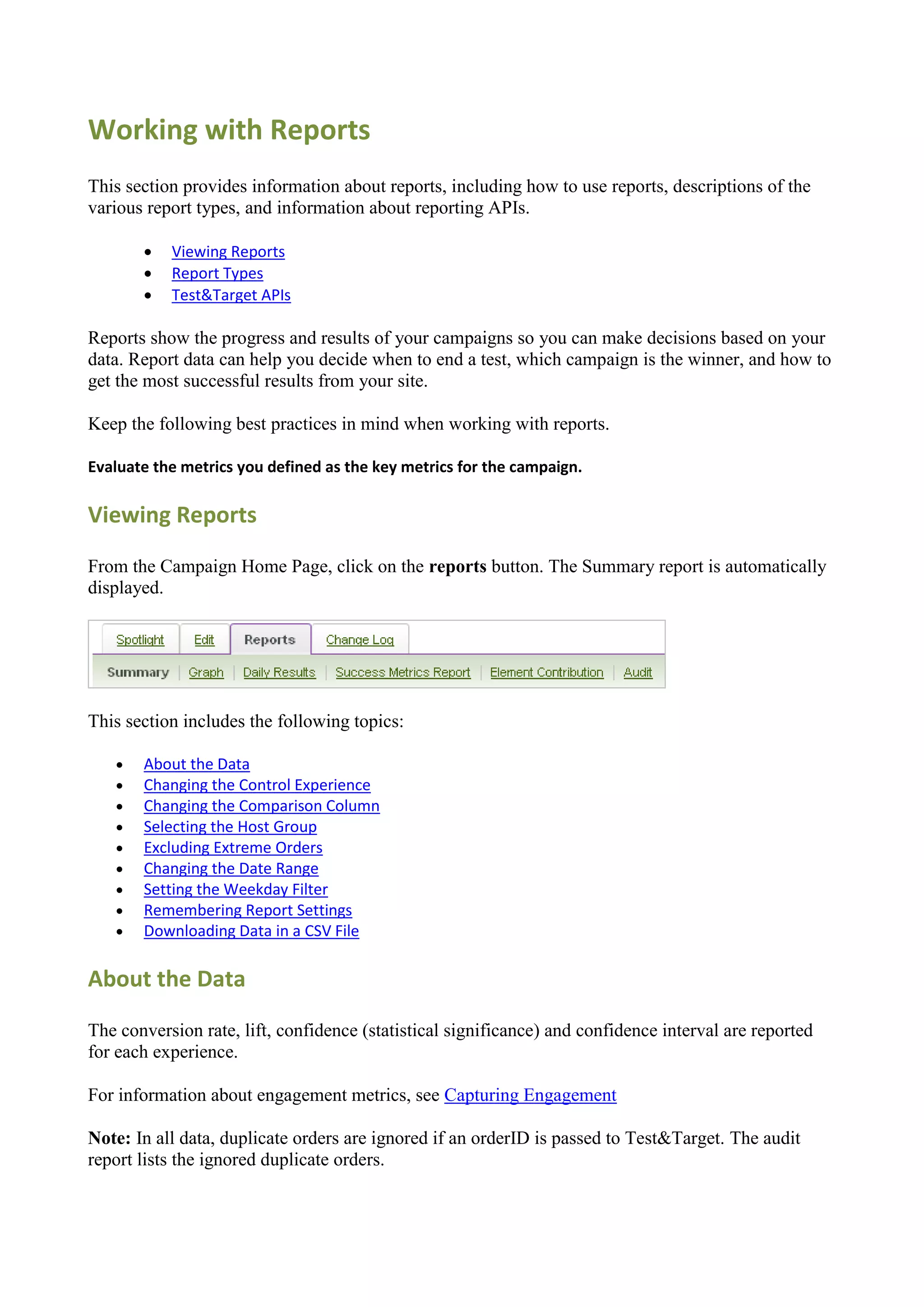 Working with Reports
This section provides information about reports, including how to use reports, descriptions of the
various report types, and information about reporting APIs.

          Viewing Reports
          Report Types
          Test&Target APIs

Reports show the progress and results of your campaigns so you can make decisions based on your
data. Report data can help you decide when to end a test, which campaign is the winner, and how to
get the most successful results from your site.

Keep the following best practices in mind when working with reports.

Evaluate the metrics you defined as the key metrics for the campaign.

Viewing Reports

From the Campaign Home Page, click on the reports button. The Summary report is automatically
displayed.




This section includes the following topics:

      About the Data
      Changing the Control Experience
      Changing the Comparison Column
      Selecting the Host Group
      Excluding Extreme Orders
      Changing the Date Range
      Setting the Weekday Filter
      Remembering Report Settings
      Downloading Data in a CSV File

About the Data

The conversion rate, lift, confidence (statistical significance) and confidence interval are reported
for each experience.

For information about engagement metrics, see Capturing Engagement

Note: In all data, duplicate orders are ignored if an orderID is passed to Test&Target. The audit
report lists the ignored duplicate orders.
 