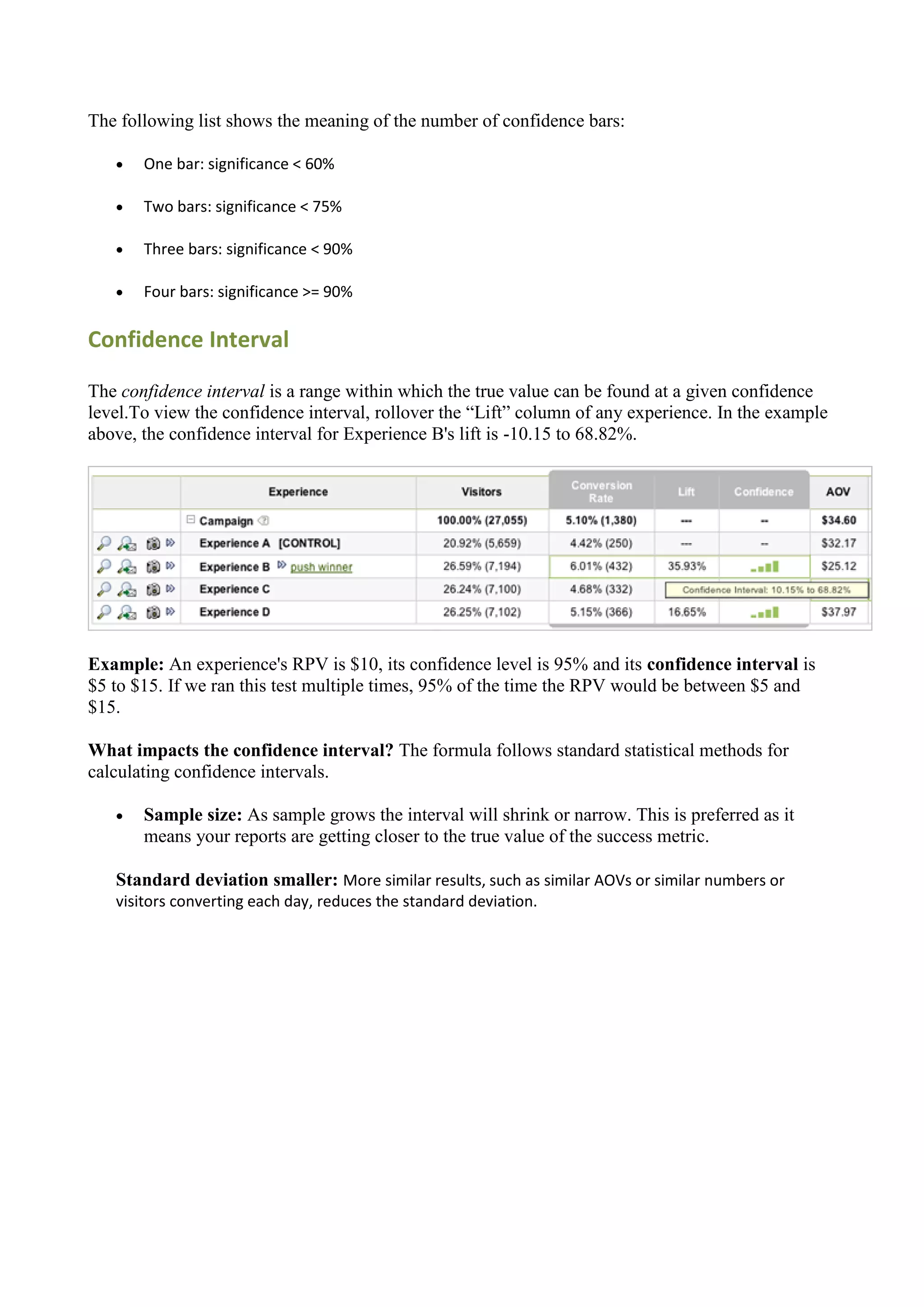 The following list shows the meaning of the number of confidence bars:

      One bar: significance < 60%

      Two bars: significance < 75%

      Three bars: significance < 90%

      Four bars: significance >= 90%

Confidence Interval

The confidence interval is a range within which the true value can be found at a given confidence
level.To view the confidence interval, rollover the “Lift” column of any experience. In the example
above, the confidence interval for Experience B's lift is -10.15 to 68.82%.




Example: An experience's RPV is $10, its confidence level is 95% and its confidence interval is
$5 to $15. If we ran this test multiple times, 95% of the time the RPV would be between $5 and
$15.

What impacts the confidence interval? The formula follows standard statistical methods for
calculating confidence intervals.

      Sample size: As sample grows the interval will shrink or narrow. This is preferred as it
       means your reports are getting closer to the true value of the success metric.

   Standard deviation smaller: More similar results, such as similar AOVs or similar numbers or
   visitors converting each day, reduces the standard deviation.
 