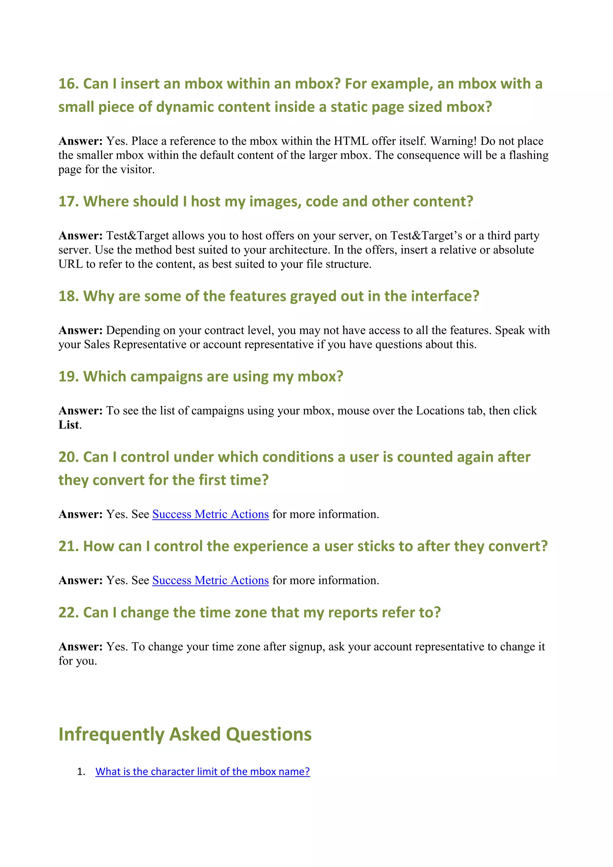 16. Can I insert an mbox within an mbox? For example, an mbox with a
small piece of dynamic content inside a static page sized mbox?

Answer: Yes. Place a reference to the mbox within the HTML offer itself. Warning! Do not place
the smaller mbox within the default content of the larger mbox. The consequence will be a flashing
page for the visitor.

17. Where should I host my images, code and other content?

Answer: Test&Target allows you to host offers on your server, on Test&Target‟s or a third party
server. Use the method best suited to your architecture. In the offers, insert a relative or absolute
URL to refer to the content, as best suited to your file structure.

18. Why are some of the features grayed out in the interface?

Answer: Depending on your contract level, you may not have access to all the features. Speak with
your Sales Representative or account representative if you have questions about this.

19. Which campaigns are using my mbox?

Answer: To see the list of campaigns using your mbox, mouse over the Locations tab, then click
List.

20. Can I control under which conditions a user is counted again after
they convert for the first time?

Answer: Yes. See Success Metric Actions for more information.

21. How can I control the experience a user sticks to after they convert?

Answer: Yes. See Success Metric Actions for more information.

22. Can I change the time zone that my reports refer to?

Answer: Yes. To change your time zone after signup, ask your account representative to change it
for you.




Infrequently Asked Questions
   1. What is the character limit of the mbox name?
 