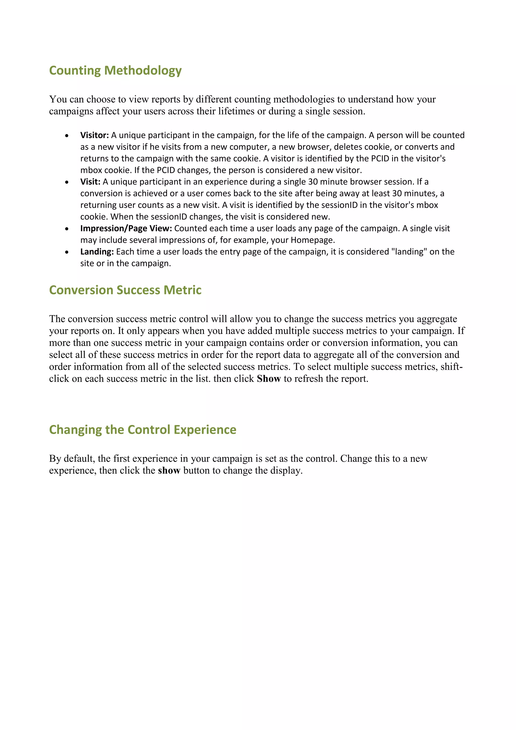 Counting Methodology

You can choose to view reports by different counting methodologies to understand how your
campaigns affect your users across their lifetimes or during a single session.

      Visitor: A unique participant in the campaign, for the life of the campaign. A person will be counted
       as a new visitor if he visits from a new computer, a new browser, deletes cookie, or converts and
       returns to the campaign with the same cookie. A visitor is identified by the PCID in the visitor's
       mbox cookie. If the PCID changes, the person is considered a new visitor.
      Visit: A unique participant in an experience during a single 30 minute browser session. If a
       conversion is achieved or a user comes back to the site after being away at least 30 minutes, a
       returning user counts as a new visit. A visit is identified by the sessionID in the visitor's mbox
       cookie. When the sessionID changes, the visit is considered new.
      Impression/Page View: Counted each time a user loads any page of the campaign. A single visit
       may include several impressions of, for example, your Homepage.
      Landing: Each time a user loads the entry page of the campaign, it is considered "landing" on the
       site or in the campaign.

Conversion Success Metric

The conversion success metric control will allow you to change the success metrics you aggregate
your reports on. It only appears when you have added multiple success metrics to your campaign. If
more than one success metric in your campaign contains order or conversion information, you can
select all of these success metrics in order for the report data to aggregate all of the conversion and
order information from all of the selected success metrics. To select multiple success metrics, shift-
click on each success metric in the list. then click Show to refresh the report.




Changing the Control Experience

By default, the first experience in your campaign is set as the control. Change this to a new
experience, then click the show button to change the display.
 