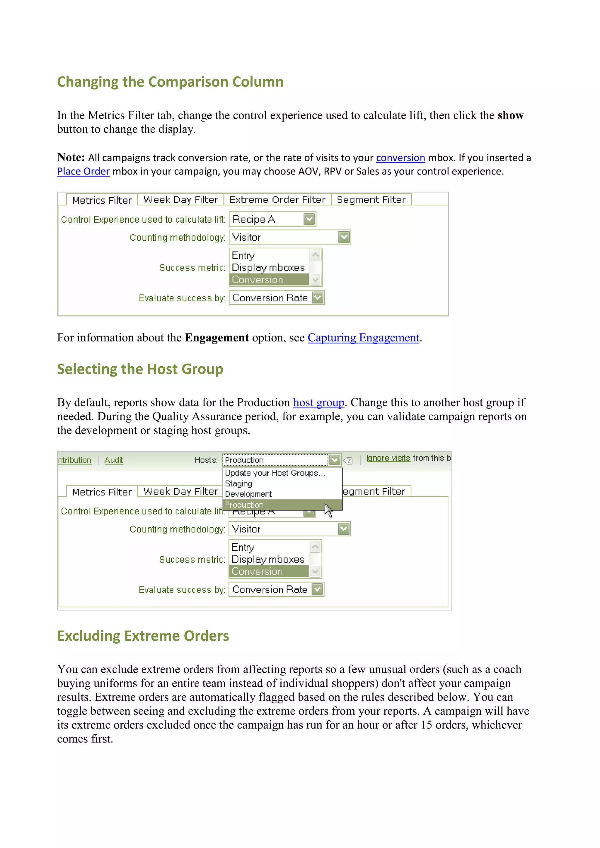 Changing the Comparison Column

In the Metrics Filter tab, change the control experience used to calculate lift, then click the show
button to change the display.

Note: All campaigns track conversion rate, or the rate of visits to your conversion mbox. If you inserted a
Place Order mbox in your campaign, you may choose AOV, RPV or Sales as your control experience.




For information about the Engagement option, see Capturing Engagement.

Selecting the Host Group

By default, reports show data for the Production host group. Change this to another host group if
needed. During the Quality Assurance period, for example, you can validate campaign reports on
the development or staging host groups.




Excluding Extreme Orders

You can exclude extreme orders from affecting reports so a few unusual orders (such as a coach
buying uniforms for an entire team instead of individual shoppers) don't affect your campaign
results. Extreme orders are automatically flagged based on the rules described below. You can
toggle between seeing and excluding the extreme orders from your reports. A campaign will have
its extreme orders excluded once the campaign has run for an hour or after 15 orders, whichever
comes first.
 