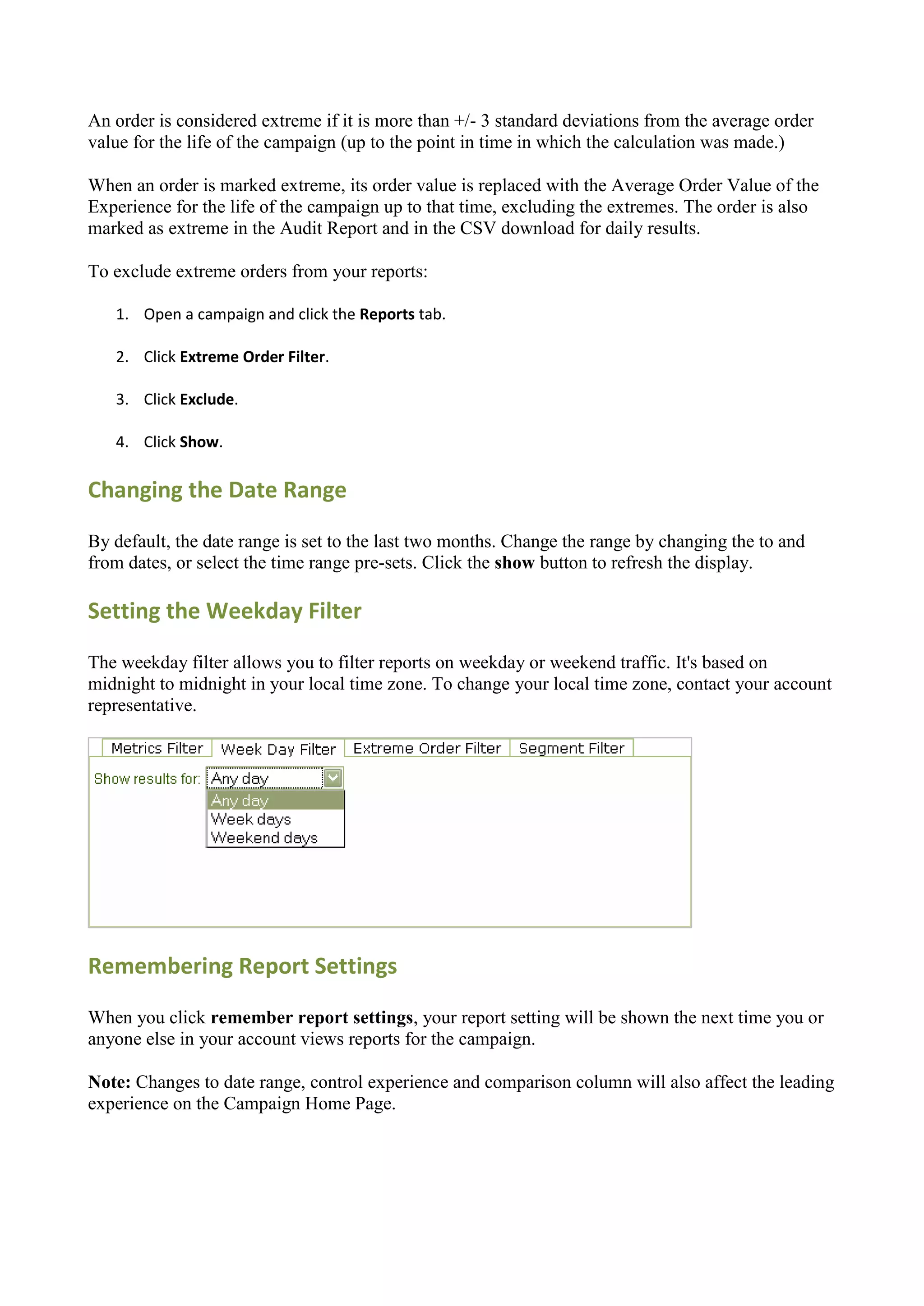 An order is considered extreme if it is more than +/- 3 standard deviations from the average order
value for the life of the campaign (up to the point in time in which the calculation was made.)

When an order is marked extreme, its order value is replaced with the Average Order Value of the
Experience for the life of the campaign up to that time, excluding the extremes. The order is also
marked as extreme in the Audit Report and in the CSV download for daily results.

To exclude extreme orders from your reports:

   1. Open a campaign and click the Reports tab.

   2. Click Extreme Order Filter.

   3. Click Exclude.

   4. Click Show.

Changing the Date Range

By default, the date range is set to the last two months. Change the range by changing the to and
from dates, or select the time range pre-sets. Click the show button to refresh the display.

Setting the Weekday Filter

The weekday filter allows you to filter reports on weekday or weekend traffic. It's based on
midnight to midnight in your local time zone. To change your local time zone, contact your account
representative.




Remembering Report Settings

When you click remember report settings, your report setting will be shown the next time you or
anyone else in your account views reports for the campaign.

Note: Changes to date range, control experience and comparison column will also affect the leading
experience on the Campaign Home Page.
 