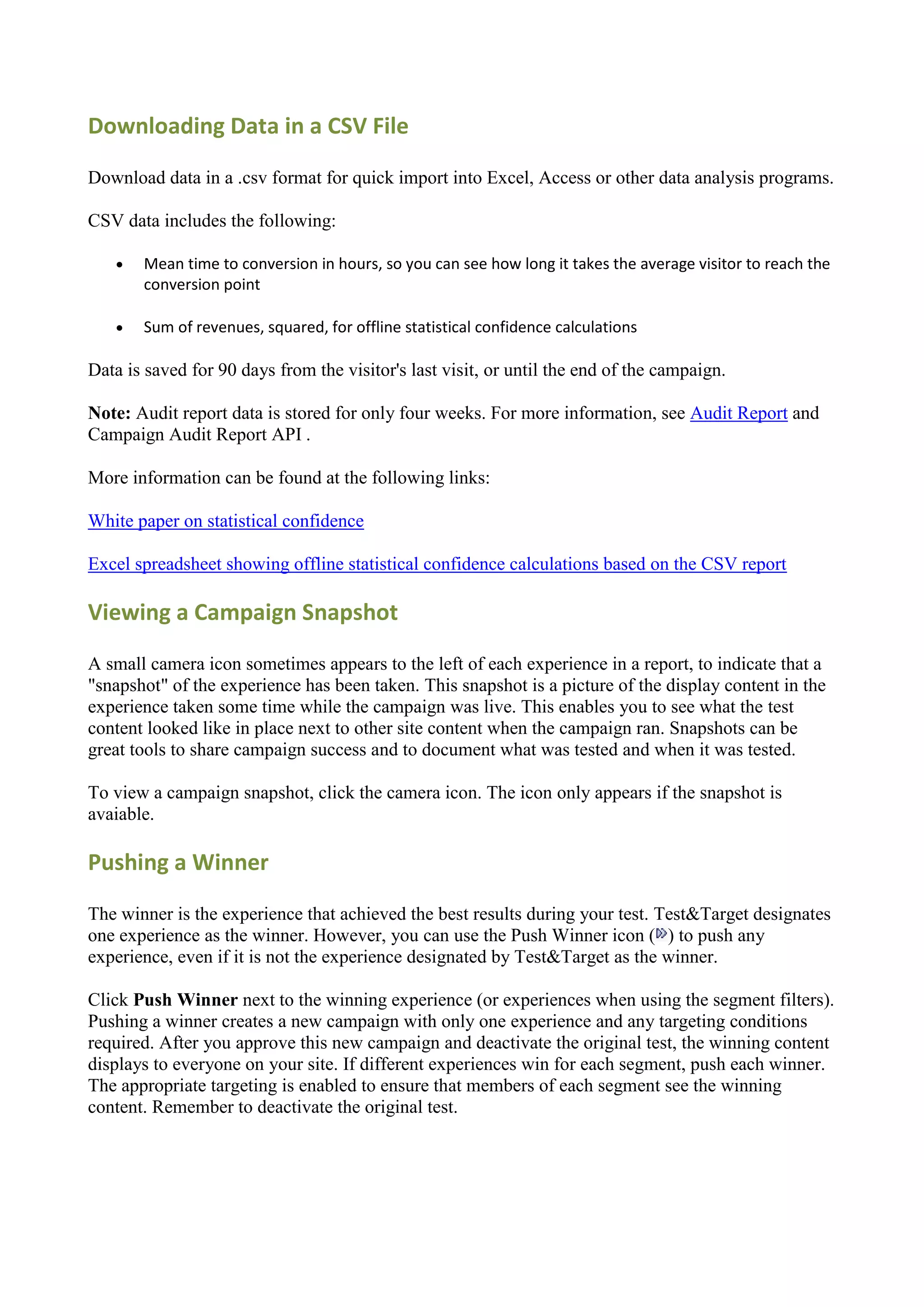 Downloading Data in a CSV File

Download data in a .csv format for quick import into Excel, Access or other data analysis programs.

CSV data includes the following:

      Mean time to conversion in hours, so you can see how long it takes the average visitor to reach the
       conversion point

      Sum of revenues, squared, for offline statistical confidence calculations

Data is saved for 90 days from the visitor's last visit, or until the end of the campaign.

Note: Audit report data is stored for only four weeks. For more information, see Audit Report and
Campaign Audit Report API .

More information can be found at the following links:

White paper on statistical confidence

Excel spreadsheet showing offline statistical confidence calculations based on the CSV report

Viewing a Campaign Snapshot

A small camera icon sometimes appears to the left of each experience in a report, to indicate that a
"snapshot" of the experience has been taken. This snapshot is a picture of the display content in the
experience taken some time while the campaign was live. This enables you to see what the test
content looked like in place next to other site content when the campaign ran. Snapshots can be
great tools to share campaign success and to document what was tested and when it was tested.

To view a campaign snapshot, click the camera icon. The icon only appears if the snapshot is
avaiable.

Pushing a Winner

The winner is the experience that achieved the best results during your test. Test&Target designates
one experience as the winner. However, you can use the Push Winner icon ( ) to push any
experience, even if it is not the experience designated by Test&Target as the winner.

Click Push Winner next to the winning experience (or experiences when using the segment filters).
Pushing a winner creates a new campaign with only one experience and any targeting conditions
required. After you approve this new campaign and deactivate the original test, the winning content
displays to everyone on your site. If different experiences win for each segment, push each winner.
The appropriate targeting is enabled to ensure that members of each segment see the winning
content. Remember to deactivate the original test.
 