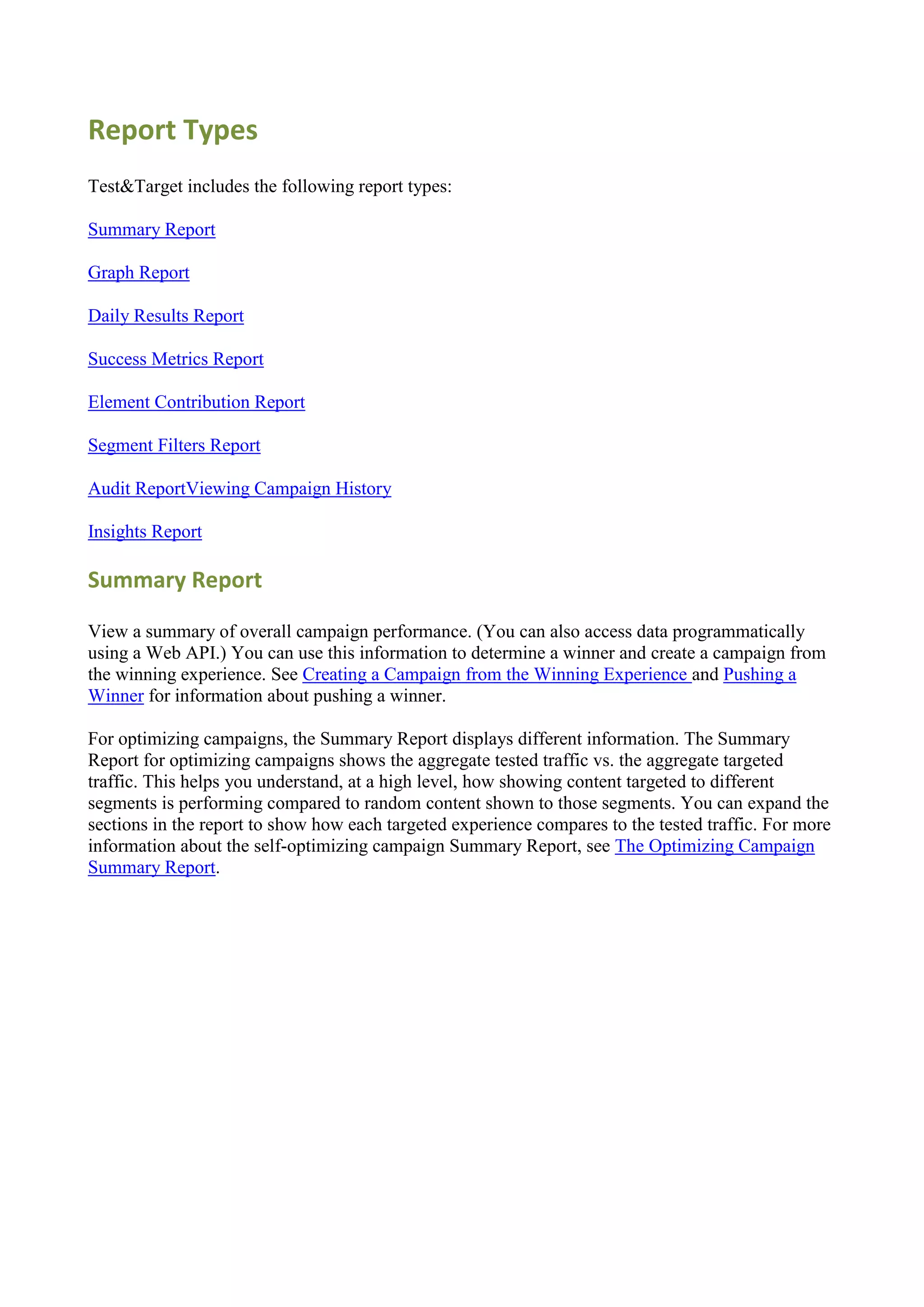 Report Types
Test&Target includes the following report types:

Summary Report

Graph Report

Daily Results Report

Success Metrics Report

Element Contribution Report

Segment Filters Report

Audit ReportViewing Campaign History

Insights Report

Summary Report

View a summary of overall campaign performance. (You can also access data programmatically
using a Web API.) You can use this information to determine a winner and create a campaign from
the winning experience. See Creating a Campaign from the Winning Experience and Pushing a
Winner for information about pushing a winner.

For optimizing campaigns, the Summary Report displays different information. The Summary
Report for optimizing campaigns shows the aggregate tested traffic vs. the aggregate targeted
traffic. This helps you understand, at a high level, how showing content targeted to different
segments is performing compared to random content shown to those segments. You can expand the
sections in the report to show how each targeted experience compares to the tested traffic. For more
information about the self-optimizing campaign Summary Report, see The Optimizing Campaign
Summary Report.
 