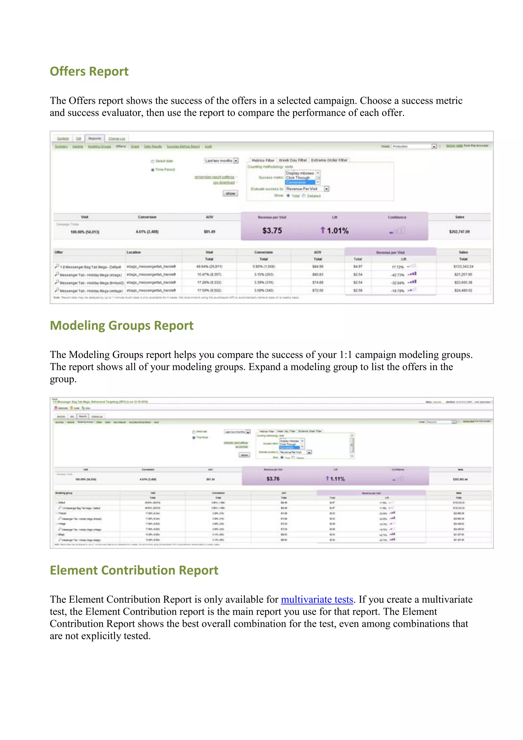 Offers Report

The Offers report shows the success of the offers in a selected campaign. Choose a success metric
and success evaluator, then use the report to compare the performance of each offer.




Modeling Groups Report

The Modeling Groups report helps you compare the success of your 1:1 campaign modeling groups.
The report shows all of your modeling groups. Expand a modeling group to list the offers in the
group.




Element Contribution Report

The Element Contribution Report is only available for multivariate tests. If you create a multivariate
test, the Element Contribution report is the main report you use for that report. The Element
Contribution Report shows the best overall combination for the test, even among combinations that
are not explicitly tested.
 