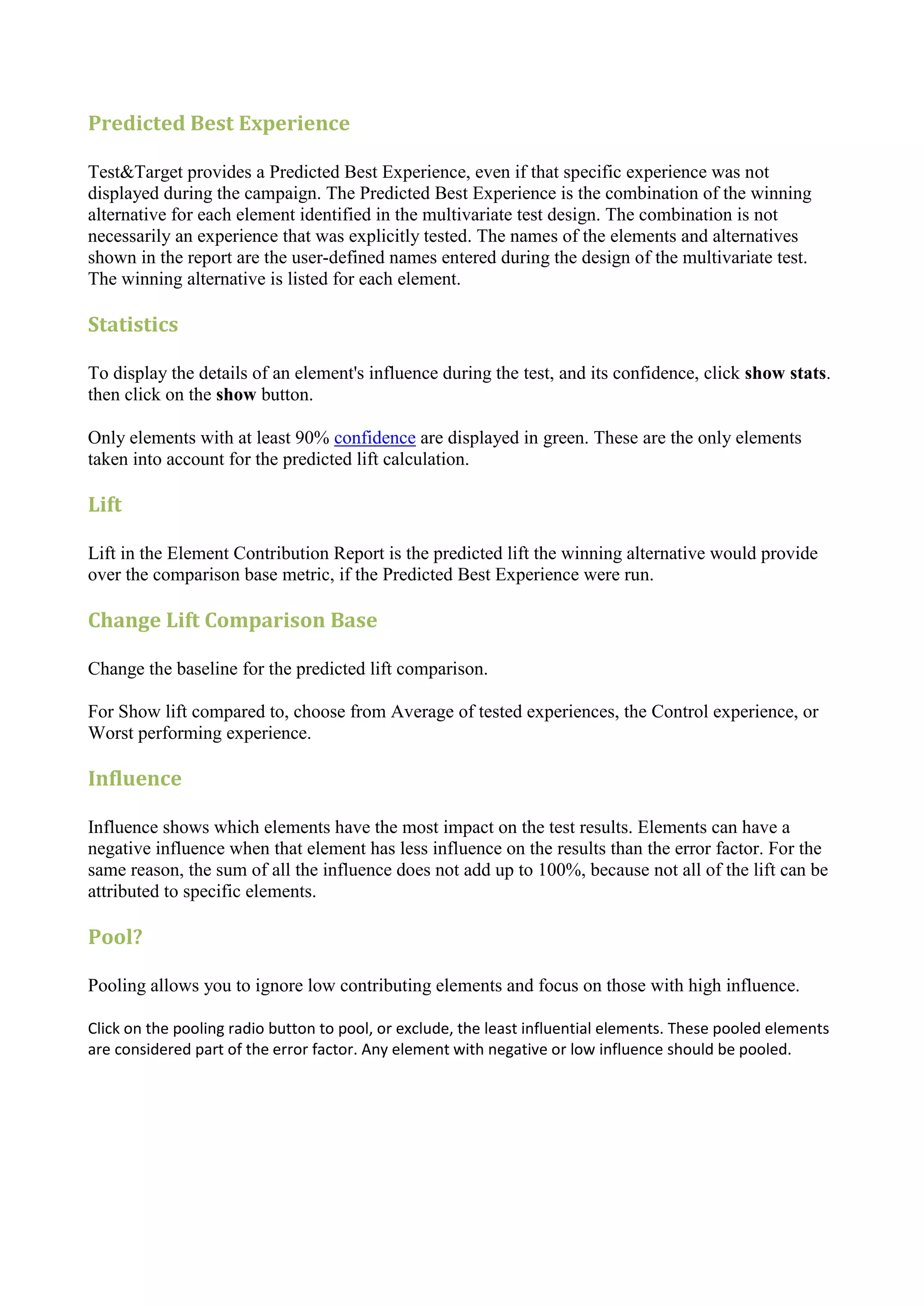 Predicted Best Experience

Test&Target provides a Predicted Best Experience, even if that specific experience was not
displayed during the campaign. The Predicted Best Experience is the combination of the winning
alternative for each element identified in the multivariate test design. The combination is not
necessarily an experience that was explicitly tested. The names of the elements and alternatives
shown in the report are the user-defined names entered during the design of the multivariate test.
The winning alternative is listed for each element.

Statistics

To display the details of an element's influence during the test, and its confidence, click show stats.
then click on the show button.

Only elements with at least 90% confidence are displayed in green. These are the only elements
taken into account for the predicted lift calculation.

Lift

Lift in the Element Contribution Report is the predicted lift the winning alternative would provide
over the comparison base metric, if the Predicted Best Experience were run.

Change Lift Comparison Base

Change the baseline for the predicted lift comparison.

For Show lift compared to, choose from Average of tested experiences, the Control experience, or
Worst performing experience.

Influence

Influence shows which elements have the most impact on the test results. Elements can have a
negative influence when that element has less influence on the results than the error factor. For the
same reason, the sum of all the influence does not add up to 100%, because not all of the lift can be
attributed to specific elements.

Pool?

Pooling allows you to ignore low contributing elements and focus on those with high influence.

Click on the pooling radio button to pool, or exclude, the least influential elements. These pooled elements
are considered part of the error factor. Any element with negative or low influence should be pooled.
 