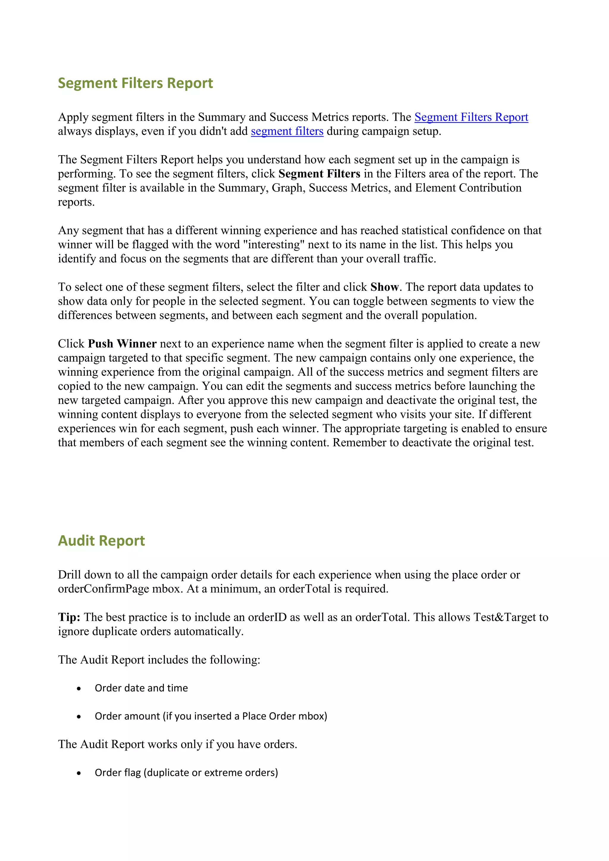 Segment Filters Report

Apply segment filters in the Summary and Success Metrics reports. The Segment Filters Report
always displays, even if you didn't add segment filters during campaign setup.

The Segment Filters Report helps you understand how each segment set up in the campaign is
performing. To see the segment filters, click Segment Filters in the Filters area of the report. The
segment filter is available in the Summary, Graph, Success Metrics, and Element Contribution
reports.

Any segment that has a different winning experience and has reached statistical confidence on that
winner will be flagged with the word "interesting" next to its name in the list. This helps you
identify and focus on the segments that are different than your overall traffic.

To select one of these segment filters, select the filter and click Show. The report data updates to
show data only for people in the selected segment. You can toggle between segments to view the
differences between segments, and between each segment and the overall population.

Click Push Winner next to an experience name when the segment filter is applied to create a new
campaign targeted to that specific segment. The new campaign contains only one experience, the
winning experience from the original campaign. All of the success metrics and segment filters are
copied to the new campaign. You can edit the segments and success metrics before launching the
new targeted campaign. After you approve this new campaign and deactivate the original test, the
winning content displays to everyone from the selected segment who visits your site. If different
experiences win for each segment, push each winner. The appropriate targeting is enabled to ensure
that members of each segment see the winning content. Remember to deactivate the original test.




Audit Report

Drill down to all the campaign order details for each experience when using the place order or
orderConfirmPage mbox. At a minimum, an orderTotal is required.

Tip: The best practice is to include an orderID as well as an orderTotal. This allows Test&Target to
ignore duplicate orders automatically.

The Audit Report includes the following:

      Order date and time

      Order amount (if you inserted a Place Order mbox)

The Audit Report works only if you have orders.

      Order flag (duplicate or extreme orders)
 