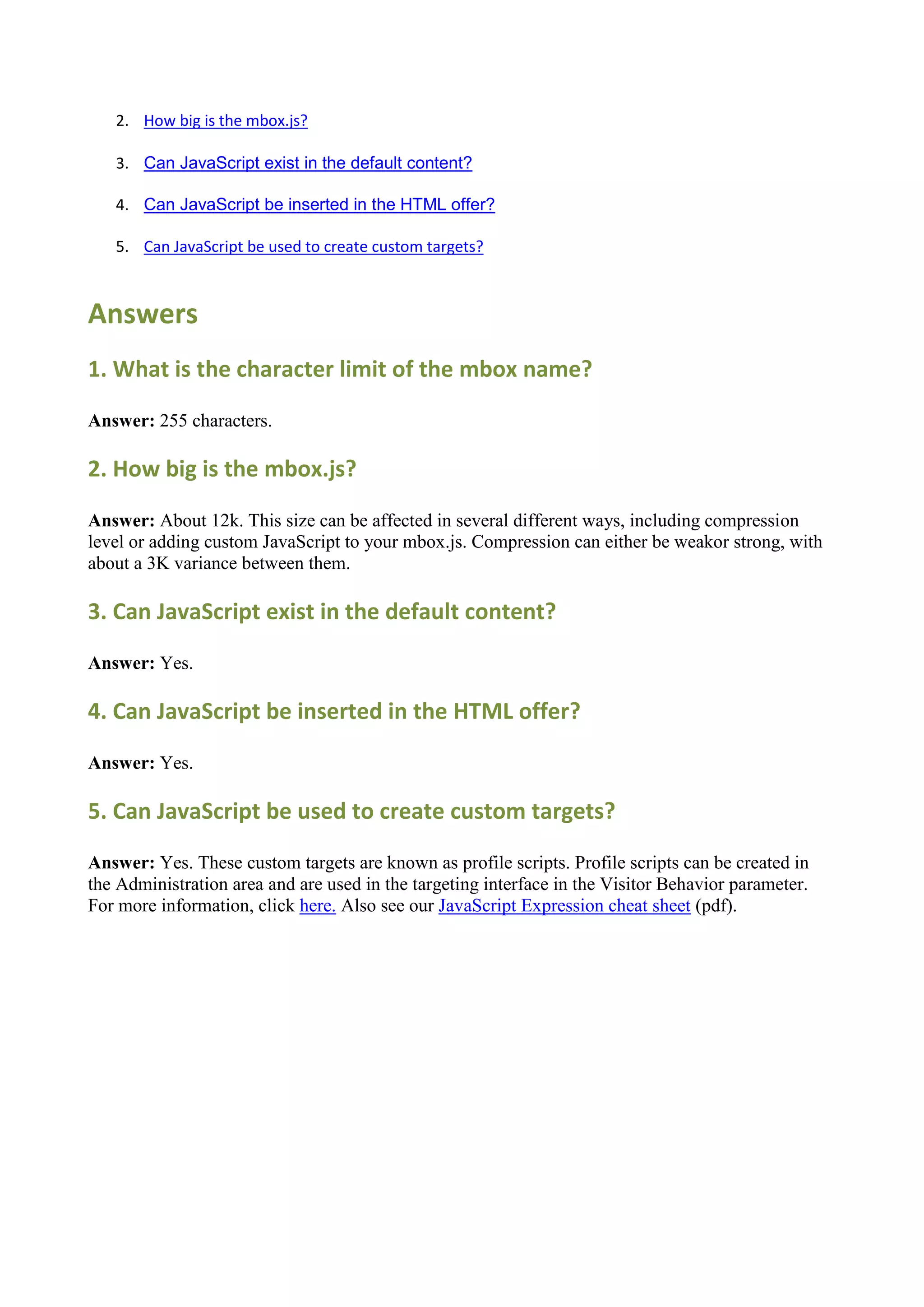 2. How big is the mbox.js?

   3. Can JavaScript exist in the default content?

   4. Can JavaScript be inserted in the HTML offer?

   5. Can JavaScript be used to create custom targets?



Answers
1. What is the character limit of the mbox name?

Answer: 255 characters.

2. How big is the mbox.js?

Answer: About 12k. This size can be affected in several different ways, including compression
level or adding custom JavaScript to your mbox.js. Compression can either be weakor strong, with
about a 3K variance between them.

3. Can JavaScript exist in the default content?

Answer: Yes.

4. Can JavaScript be inserted in the HTML offer?

Answer: Yes.

5. Can JavaScript be used to create custom targets?

Answer: Yes. These custom targets are known as profile scripts. Profile scripts can be created in
the Administration area and are used in the targeting interface in the Visitor Behavior parameter.
For more information, click here. Also see our JavaScript Expression cheat sheet (pdf).
 