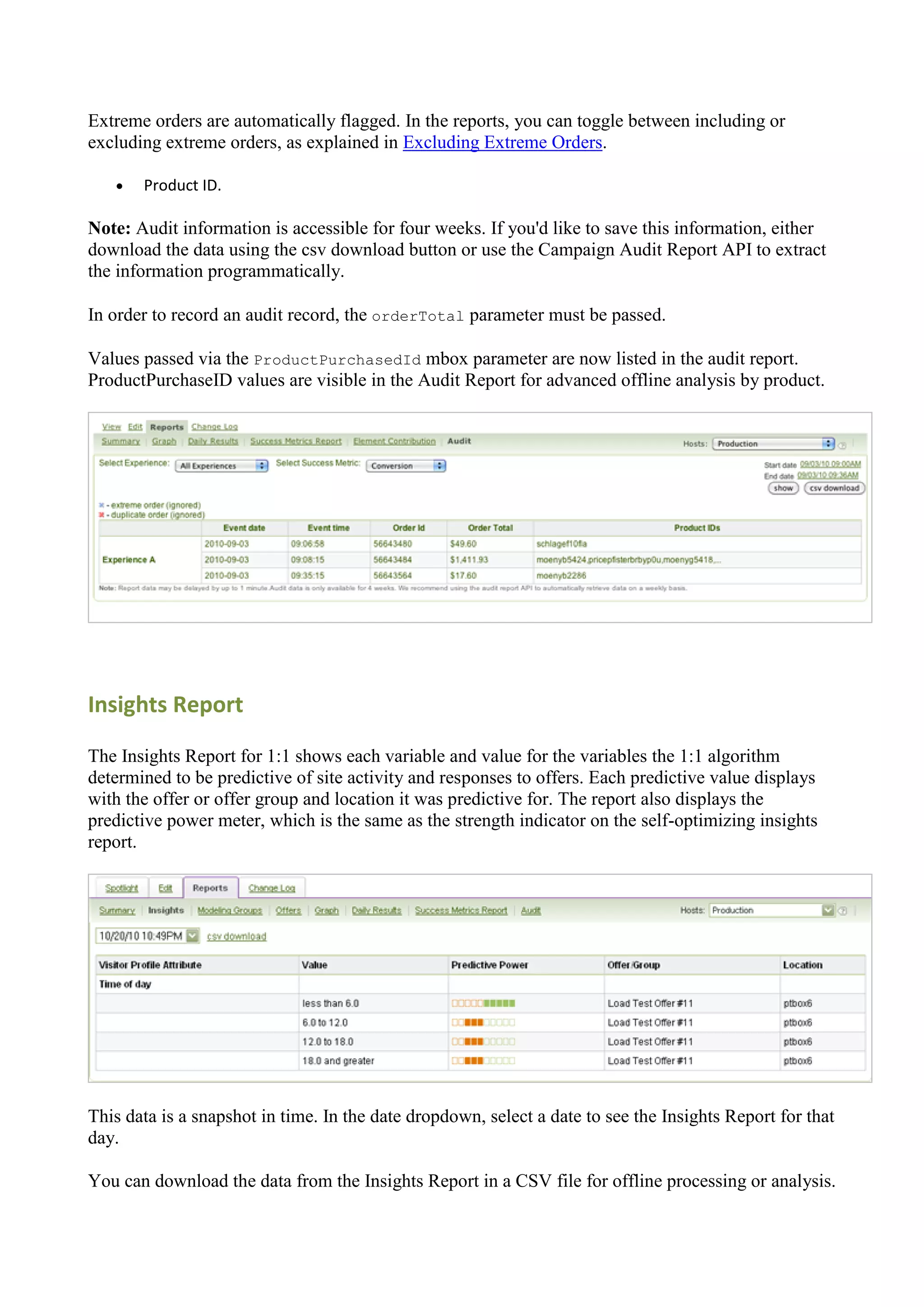 Extreme orders are automatically flagged. In the reports, you can toggle between including or
excluding extreme orders, as explained in Excluding Extreme Orders.

      Product ID.

Note: Audit information is accessible for four weeks. If you'd like to save this information, either
download the data using the csv download button or use the Campaign Audit Report API to extract
the information programmatically.

In order to record an audit record, the orderTotal parameter must be passed.

Values passed via the ProductPurchasedId mbox parameter are now listed in the audit report.
ProductPurchaseID values are visible in the Audit Report for advanced offline analysis by product.




Insights Report

The Insights Report for 1:1 shows each variable and value for the variables the 1:1 algorithm
determined to be predictive of site activity and responses to offers. Each predictive value displays
with the offer or offer group and location it was predictive for. The report also displays the
predictive power meter, which is the same as the strength indicator on the self-optimizing insights
report.




This data is a snapshot in time. In the date dropdown, select a date to see the Insights Report for that
day.

You can download the data from the Insights Report in a CSV file for offline processing or analysis.
 