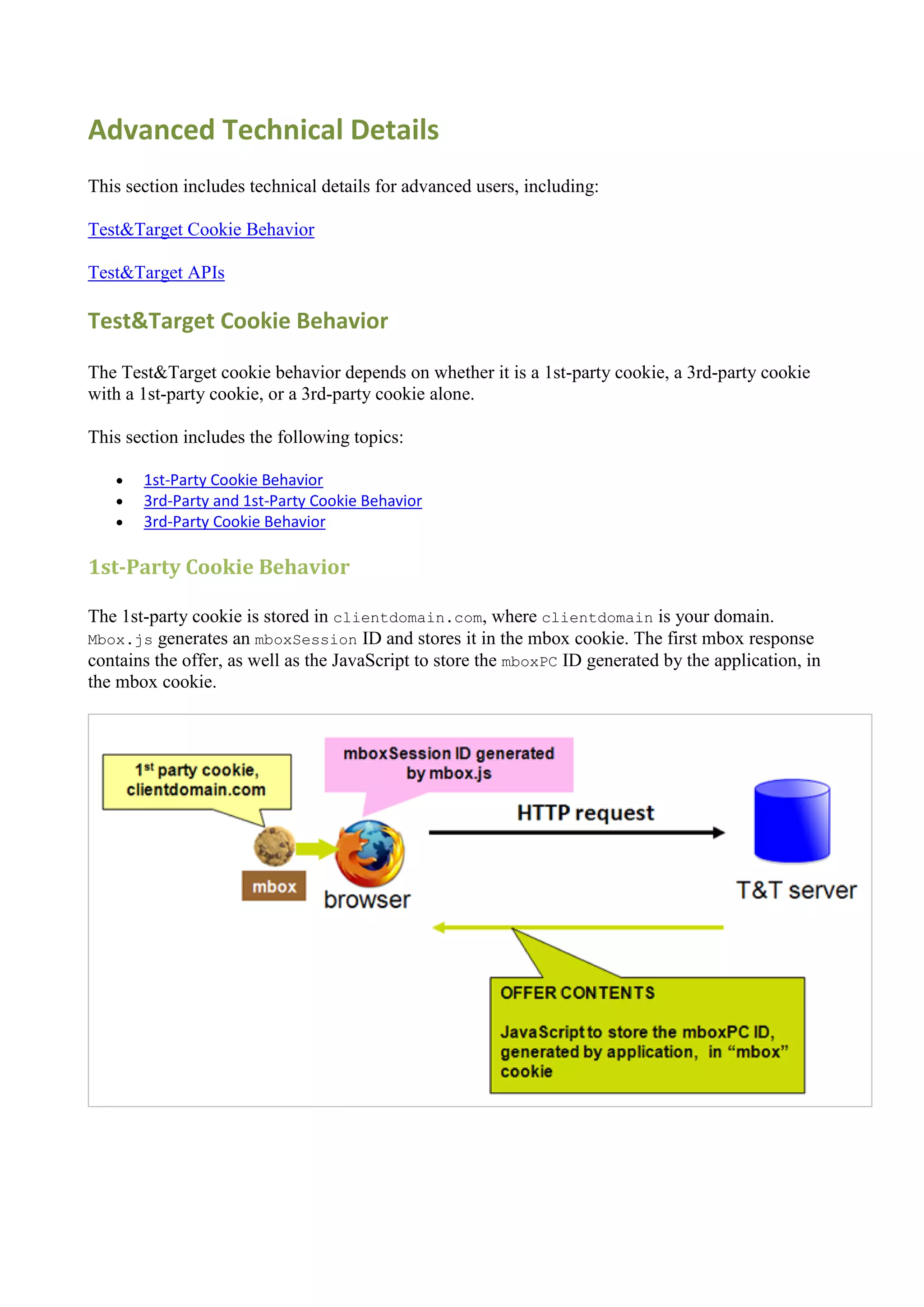 Advanced Technical Details
This section includes technical details for advanced users, including:

Test&Target Cookie Behavior

Test&Target APIs

Test&Target Cookie Behavior

The Test&Target cookie behavior depends on whether it is a 1st-party cookie, a 3rd-party cookie
with a 1st-party cookie, or a 3rd-party cookie alone.

This section includes the following topics:

      1st-Party Cookie Behavior
      3rd-Party and 1st-Party Cookie Behavior
      3rd-Party Cookie Behavior

1st-Party Cookie Behavior

The 1st-party cookie is stored in clientdomain.com, where clientdomain is your domain.
Mbox.js generates an mboxSession ID and stores it in the mbox cookie. The first mbox response
contains the offer, as well as the JavaScript to store the mboxPC ID generated by the application, in
the mbox cookie.
 