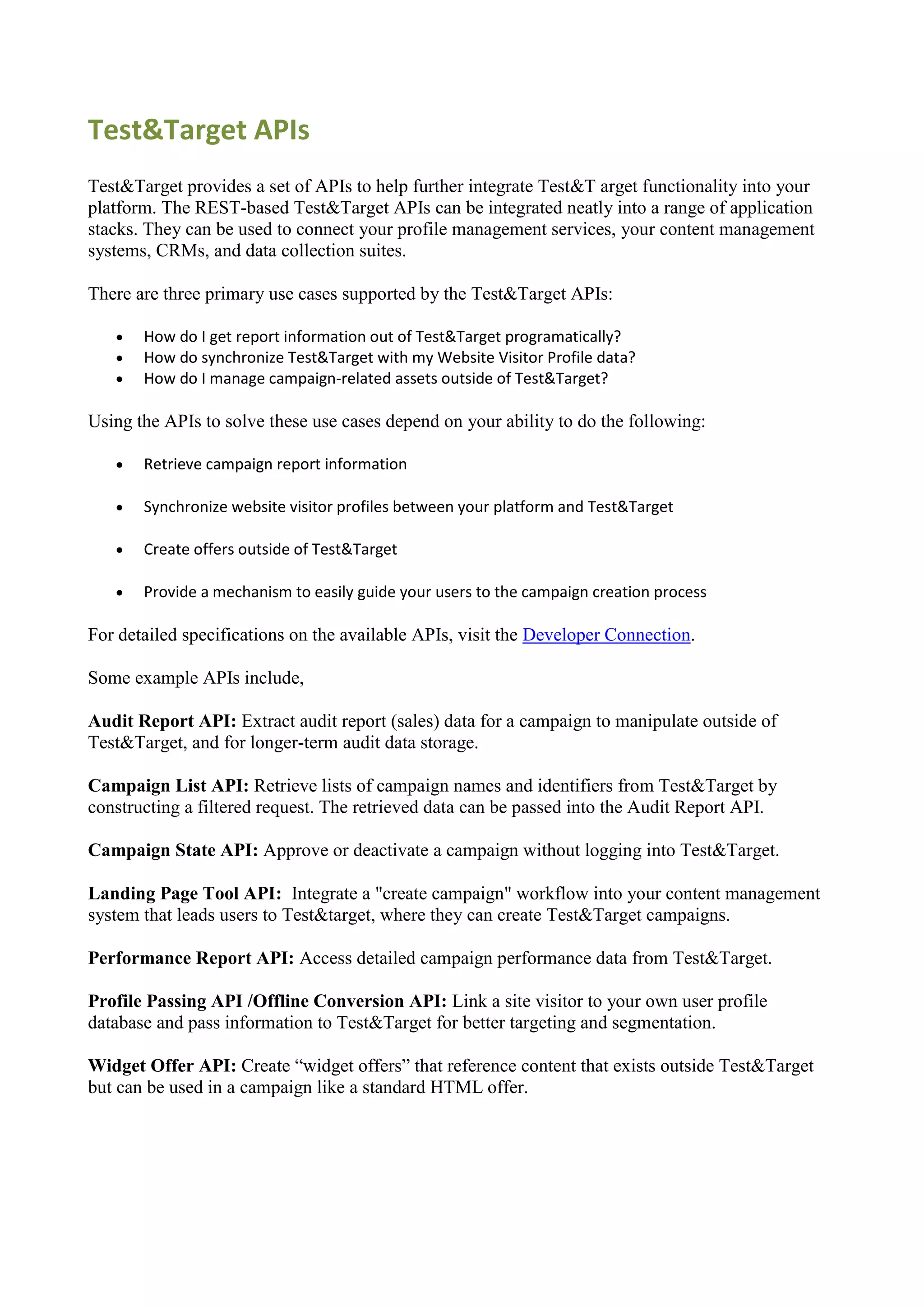 Test&Target APIs
Test&Target provides a set of APIs to help further integrate Test&T arget functionality into your
platform. The REST-based Test&Target APIs can be integrated neatly into a range of application
stacks. They can be used to connect your profile management services, your content management
systems, CRMs, and data collection suites.

There are three primary use cases supported by the Test&Target APIs:

      How do I get report information out of Test&Target programatically?
      How do synchronize Test&Target with my Website Visitor Profile data?
      How do I manage campaign-related assets outside of Test&Target?

Using the APIs to solve these use cases depend on your ability to do the following:

      Retrieve campaign report information

      Synchronize website visitor profiles between your platform and Test&Target

      Create offers outside of Test&Target

      Provide a mechanism to easily guide your users to the campaign creation process

For detailed specifications on the available APIs, visit the Developer Connection.

Some example APIs include,

Audit Report API: Extract audit report (sales) data for a campaign to manipulate outside of
Test&Target, and for longer-term audit data storage.

Campaign List API: Retrieve lists of campaign names and identifiers from Test&Target by
constructing a filtered request. The retrieved data can be passed into the Audit Report API.

Campaign State API: Approve or deactivate a campaign without logging into Test&Target.

Landing Page Tool API: Integrate a "create campaign" workflow into your content management
system that leads users to Test&target, where they can create Test&Target campaigns.

Performance Report API: Access detailed campaign performance data from Test&Target.

Profile Passing API /Offline Conversion API: Link a site visitor to your own user profile
database and pass information to Test&Target for better targeting and segmentation.

Widget Offer API: Create “widget offers” that reference content that exists outside Test&Target
but can be used in a campaign like a standard HTML offer.
 