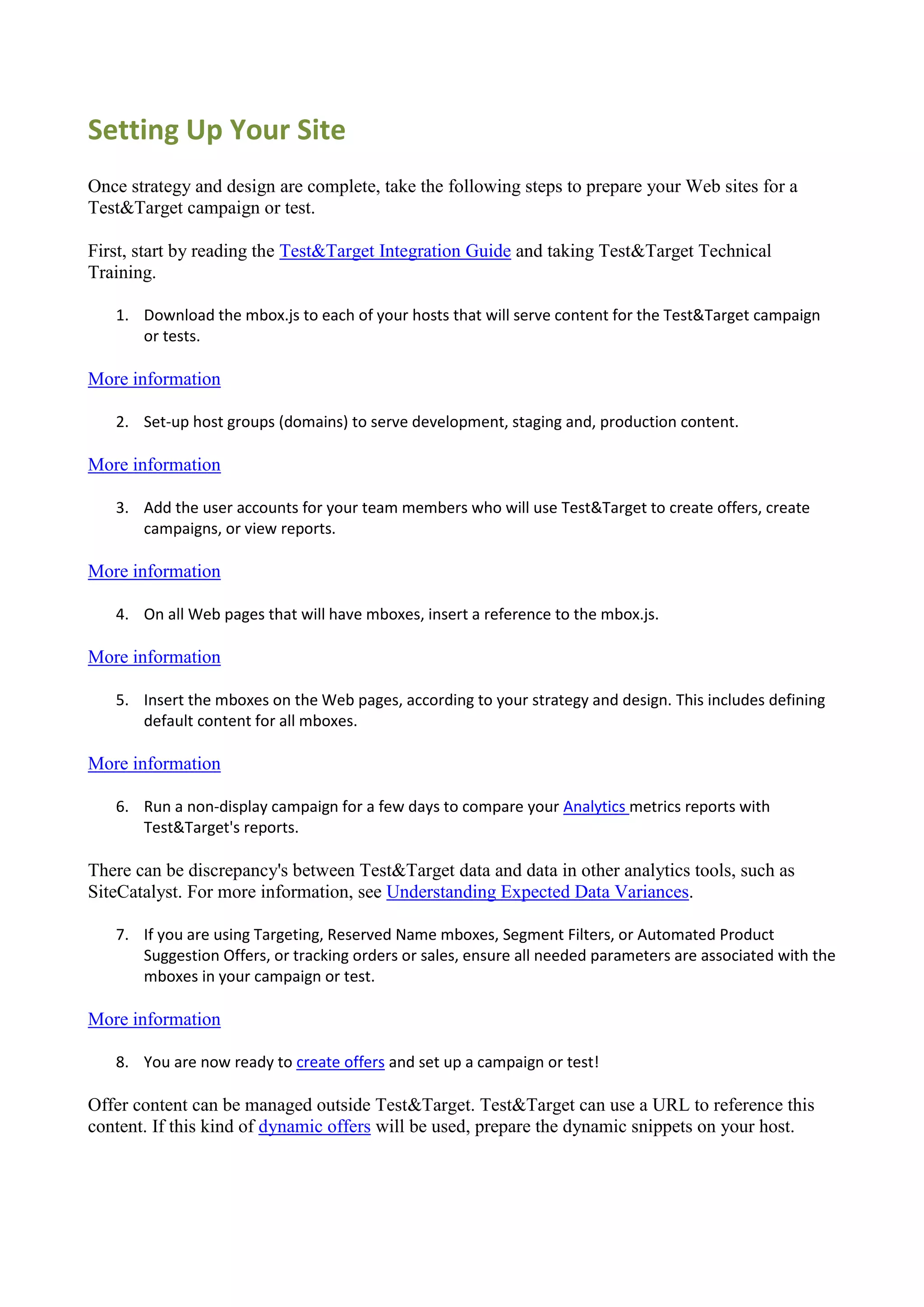 Setting Up Your Site
Once strategy and design are complete, take the following steps to prepare your Web sites for a
Test&Target campaign or test.

First, start by reading the Test&Target Integration Guide and taking Test&Target Technical
Training.

   1. Download the mbox.js to each of your hosts that will serve content for the Test&Target campaign
      or tests.

More information

   2. Set-up host groups (domains) to serve development, staging and, production content.

More information

   3. Add the user accounts for your team members who will use Test&Target to create offers, create
      campaigns, or view reports.

More information

   4. On all Web pages that will have mboxes, insert a reference to the mbox.js.

More information

   5. Insert the mboxes on the Web pages, according to your strategy and design. This includes defining
      default content for all mboxes.

More information

   6. Run a non-display campaign for a few days to compare your Analytics metrics reports with
      Test&Target's reports.

There can be discrepancy's between Test&Target data and data in other analytics tools, such as
SiteCatalyst. For more information, see Understanding Expected Data Variances.

   7. If you are using Targeting, Reserved Name mboxes, Segment Filters, or Automated Product
      Suggestion Offers, or tracking orders or sales, ensure all needed parameters are associated with the
      mboxes in your campaign or test.

More information

   8. You are now ready to create offers and set up a campaign or test!

Offer content can be managed outside Test&Target. Test&Target can use a URL to reference this
content. If this kind of dynamic offers will be used, prepare the dynamic snippets on your host.
 