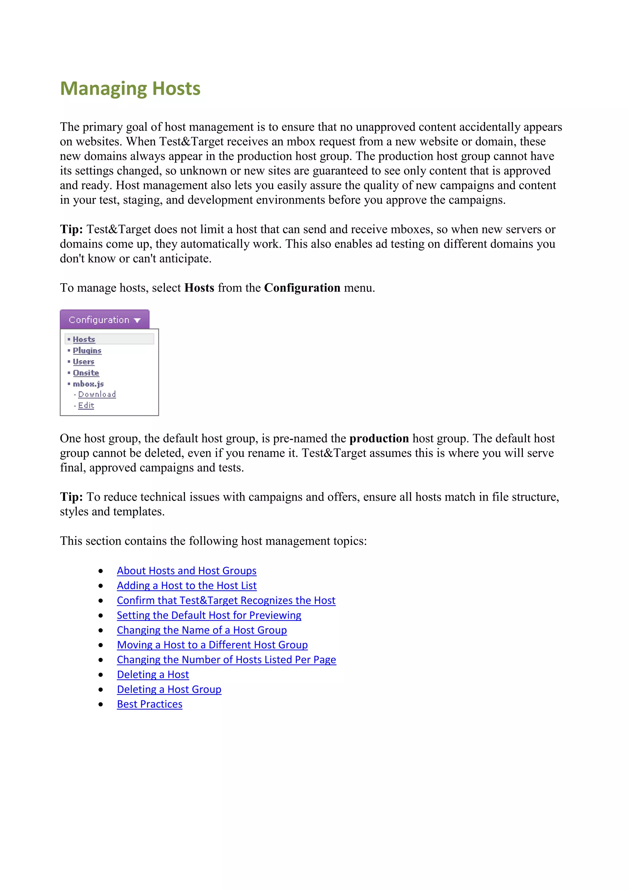 Managing Hosts
The primary goal of host management is to ensure that no unapproved content accidentally appears
on websites. When Test&Target receives an mbox request from a new website or domain, these
new domains always appear in the production host group. The production host group cannot have
its settings changed, so unknown or new sites are guaranteed to see only content that is approved
and ready. Host management also lets you easily assure the quality of new campaigns and content
in your test, staging, and development environments before you approve the campaigns.

Tip: Test&Target does not limit a host that can send and receive mboxes, so when new servers or
domains come up, they automatically work. This also enables ad testing on different domains you
don't know or can't anticipate.

To manage hosts, select Hosts from the Configuration menu.




One host group, the default host group, is pre-named the production host group. The default host
group cannot be deleted, even if you rename it. Test&Target assumes this is where you will serve
final, approved campaigns and tests.

Tip: To reduce technical issues with campaigns and offers, ensure all hosts match in file structure,
styles and templates.

This section contains the following host management topics:

          About Hosts and Host Groups
          Adding a Host to the Host List
          Confirm that Test&Target Recognizes the Host
          Setting the Default Host for Previewing
          Changing the Name of a Host Group
          Moving a Host to a Different Host Group
          Changing the Number of Hosts Listed Per Page
          Deleting a Host
          Deleting a Host Group
          Best Practices
 