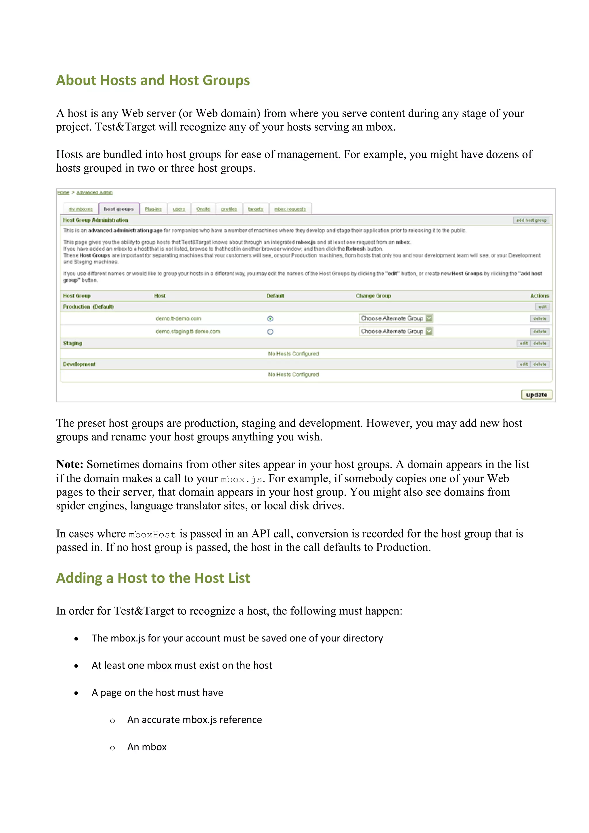About Hosts and Host Groups

A host is any Web server (or Web domain) from where you serve content during any stage of your
project. Test&Target will recognize any of your hosts serving an mbox.

Hosts are bundled into host groups for ease of management. For example, you might have dozens of
hosts grouped in two or three host groups.




The preset host groups are production, staging and development. However, you may add new host
groups and rename your host groups anything you wish.

Note: Sometimes domains from other sites appear in your host groups. A domain appears in the list
if the domain makes a call to your mbox.js. For example, if somebody copies one of your Web
pages to their server, that domain appears in your host group. You might also see domains from
spider engines, language translator sites, or local disk drives.

In cases where mboxHost is passed in an API call, conversion is recorded for the host group that is
passed in. If no host group is passed, the host in the call defaults to Production.

Adding a Host to the Host List

In order for Test&Target to recognize a host, the following must happen:

      The mbox.js for your account must be saved one of your directory

      At least one mbox must exist on the host

      A page on the host must have

           o   An accurate mbox.js reference

           o   An mbox
 