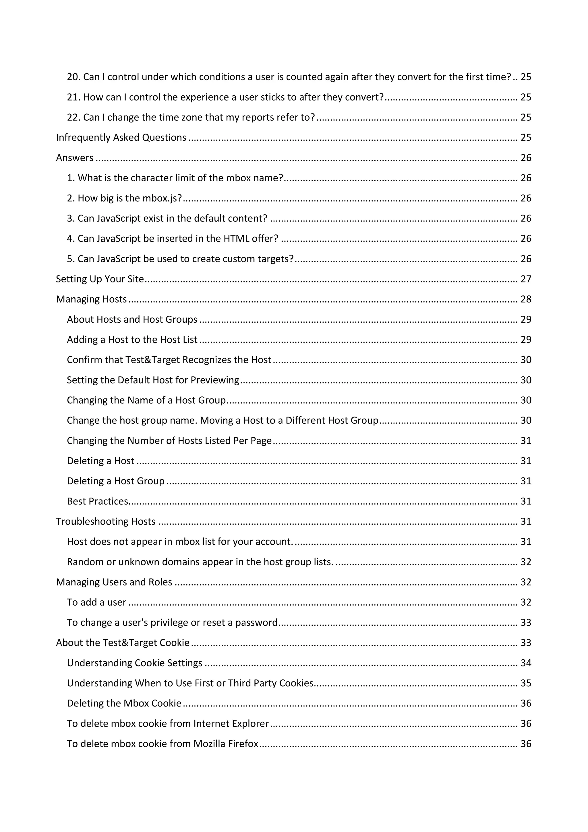 20. Can I control under which conditions a user is counted again after they convert for the first time? .. 25
   21. How can I control the experience a user sticks to after they convert? ................................................. 25
   22. Can I change the time zone that my reports refer to? .......................................................................... 25
Infrequently Asked Questions ......................................................................................................................... 25
Answers ........................................................................................................................................................... 26
   1. What is the character limit of the mbox name?...................................................................................... 26
   2. How big is the mbox.js? ........................................................................................................................... 26
   3. Can JavaScript exist in the default content? ........................................................................................... 26
   4. Can JavaScript be inserted in the HTML offer? ....................................................................................... 26
   5. Can JavaScript be used to create custom targets? .................................................................................. 26
Setting Up Your Site ......................................................................................................................................... 27
Managing Hosts ............................................................................................................................................... 28
   About Hosts and Host Groups ..................................................................................................................... 29
   Adding a Host to the Host List ..................................................................................................................... 29
   Confirm that Test&Target Recognizes the Host .......................................................................................... 30
   Setting the Default Host for Previewing ...................................................................................................... 30
   Changing the Name of a Host Group ........................................................................................................... 30
   Change the host group name. Moving a Host to a Different Host Group ................................................... 30
   Changing the Number of Hosts Listed Per Page .......................................................................................... 31
   Deleting a Host ............................................................................................................................................ 31
   Deleting a Host Group ................................................................................................................................. 31
   Best Practices............................................................................................................................................... 31
Troubleshooting Hosts .................................................................................................................................... 31
   Host does not appear in mbox list for your account. .................................................................................. 31
   Random or unknown domains appear in the host group lists. ................................................................... 32
Managing Users and Roles .............................................................................................................................. 32
   To add a user ............................................................................................................................................... 32
   To change a user's privilege or reset a password........................................................................................ 33
About the Test&Target Cookie ........................................................................................................................ 33
   Understanding Cookie Settings ................................................................................................................... 34
   Understanding When to Use First or Third Party Cookies........................................................................... 35
   Deleting the Mbox Cookie ........................................................................................................................... 36
   To delete mbox cookie from Internet Explorer ........................................................................................... 36
   To delete mbox cookie from Mozilla Firefox ............................................................................................... 36
 