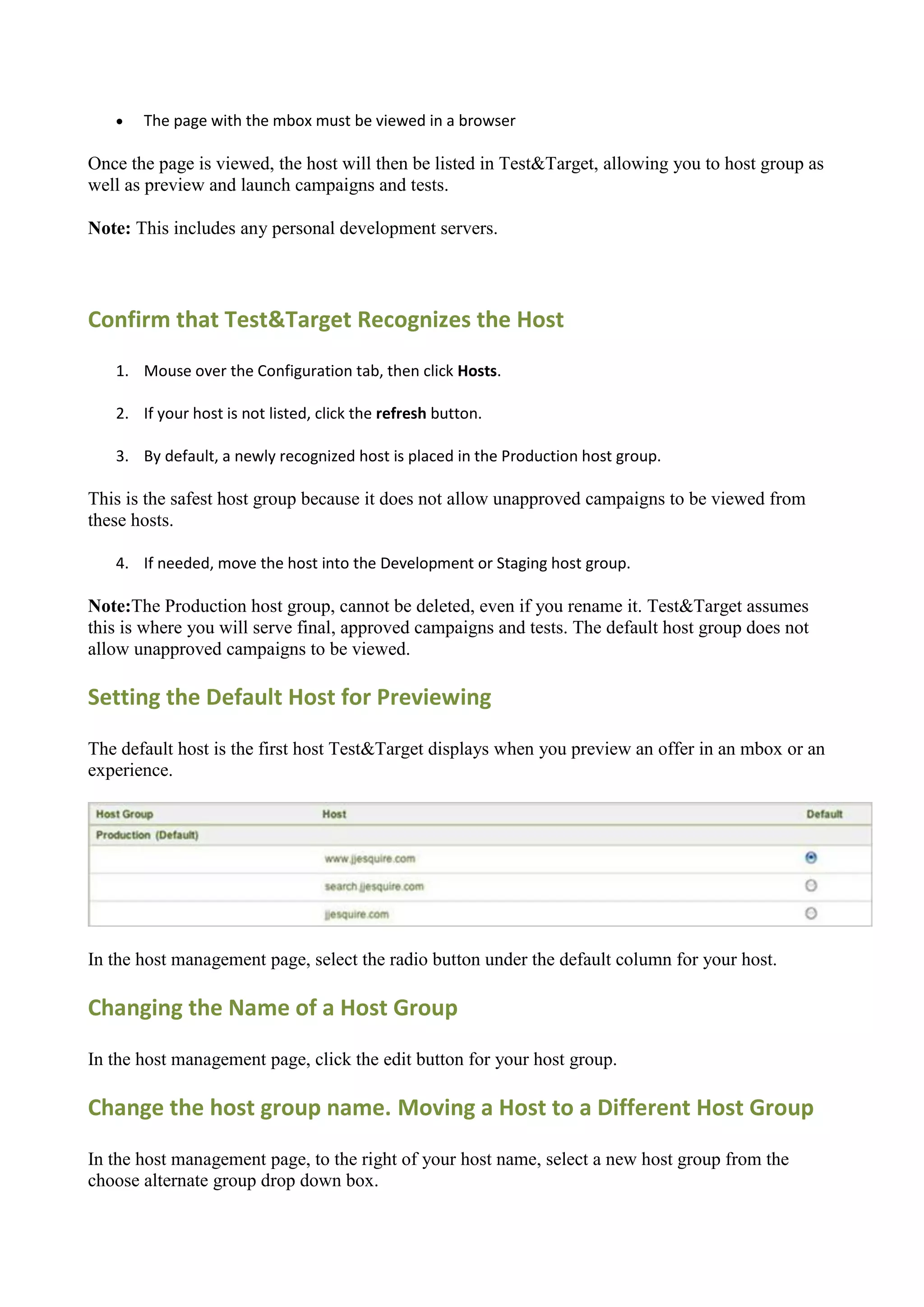    The page with the mbox must be viewed in a browser

Once the page is viewed, the host will then be listed in Test&Target, allowing you to host group as
well as preview and launch campaigns and tests.

Note: This includes any personal development servers.




Confirm that Test&Target Recognizes the Host
   1. Mouse over the Configuration tab, then click Hosts.

   2. If your host is not listed, click the refresh button.

   3. By default, a newly recognized host is placed in the Production host group.

This is the safest host group because it does not allow unapproved campaigns to be viewed from
these hosts.

   4. If needed, move the host into the Development or Staging host group.

Note:The Production host group, cannot be deleted, even if you rename it. Test&Target assumes
this is where you will serve final, approved campaigns and tests. The default host group does not
allow unapproved campaigns to be viewed.

Setting the Default Host for Previewing

The default host is the first host Test&Target displays when you preview an offer in an mbox or an
experience.




In the host management page, select the radio button under the default column for your host.

Changing the Name of a Host Group

In the host management page, click the edit button for your host group.

Change the host group name. Moving a Host to a Different Host Group

In the host management page, to the right of your host name, select a new host group from the
choose alternate group drop down box.
 