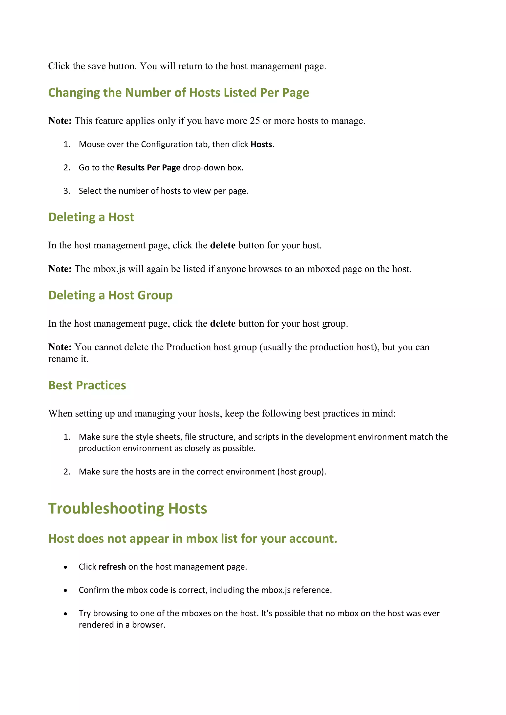 Click the save button. You will return to the host management page.

Changing the Number of Hosts Listed Per Page

Note: This feature applies only if you have more 25 or more hosts to manage.

   1. Mouse over the Configuration tab, then click Hosts.

   2. Go to the Results Per Page drop-down box.

   3. Select the number of hosts to view per page.

Deleting a Host

In the host management page, click the delete button for your host.

Note: The mbox.js will again be listed if anyone browses to an mboxed page on the host.

Deleting a Host Group

In the host management page, click the delete button for your host group.

Note: You cannot delete the Production host group (usually the production host), but you can
rename it.

Best Practices

When setting up and managing your hosts, keep the following best practices in mind:

   1. Make sure the style sheets, file structure, and scripts in the development environment match the
      production environment as closely as possible.

   2. Make sure the hosts are in the correct environment (host group).



Troubleshooting Hosts
Host does not appear in mbox list for your account.
      Click refresh on the host management page.

      Confirm the mbox code is correct, including the mbox.js reference.

      Try browsing to one of the mboxes on the host. It's possible that no mbox on the host was ever
       rendered in a browser.
 