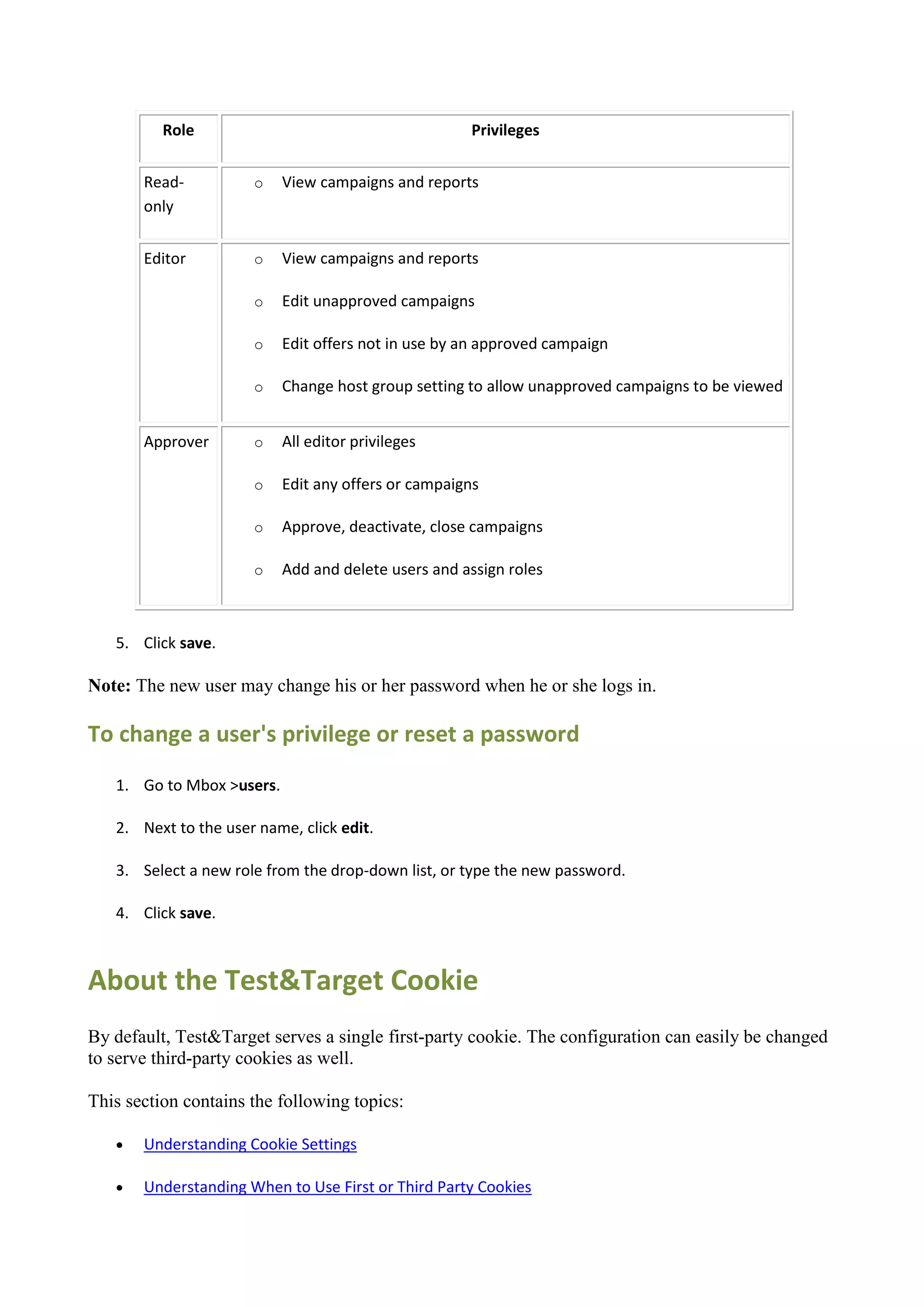 Role                                       Privileges


       Read-          o    View campaigns and reports
       only


       Editor         o    View campaigns and reports

                      o    Edit unapproved campaigns

                      o    Edit offers not in use by an approved campaign

                      o    Change host group setting to allow unapproved campaigns to be viewed


       Approver       o    All editor privileges

                      o    Edit any offers or campaigns

                      o    Approve, deactivate, close campaigns

                      o    Add and delete users and assign roles



   5. Click save.

Note: The new user may change his or her password when he or she logs in.

To change a user's privilege or reset a password
   1. Go to Mbox >users.

   2. Next to the user name, click edit.

   3. Select a new role from the drop-down list, or type the new password.

   4. Click save.



About the Test&Target Cookie
By default, Test&Target serves a single first-party cookie. The configuration can easily be changed
to serve third-party cookies as well.

This section contains the following topics:

      Understanding Cookie Settings

      Understanding When to Use First or Third Party Cookies
 