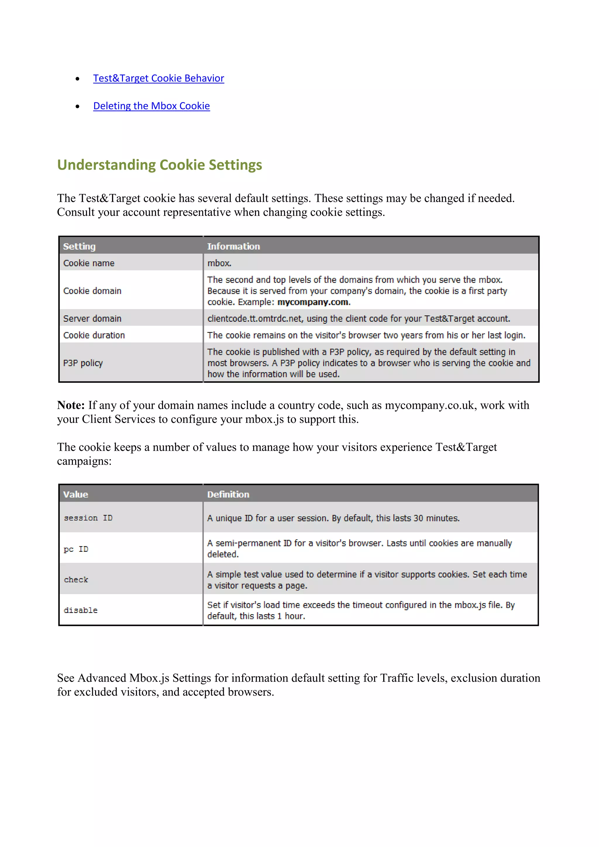    Test&Target Cookie Behavior

      Deleting the Mbox Cookie




Understanding Cookie Settings

The Test&Target cookie has several default settings. These settings may be changed if needed.
Consult your account representative when changing cookie settings.




Note: If any of your domain names include a country code, such as mycompany.co.uk, work with
your Client Services to configure your mbox.js to support this.

The cookie keeps a number of values to manage how your visitors experience Test&Target
campaigns:




See Advanced Mbox.js Settings for information default setting for Traffic levels, exclusion duration
for excluded visitors, and accepted browsers.
 