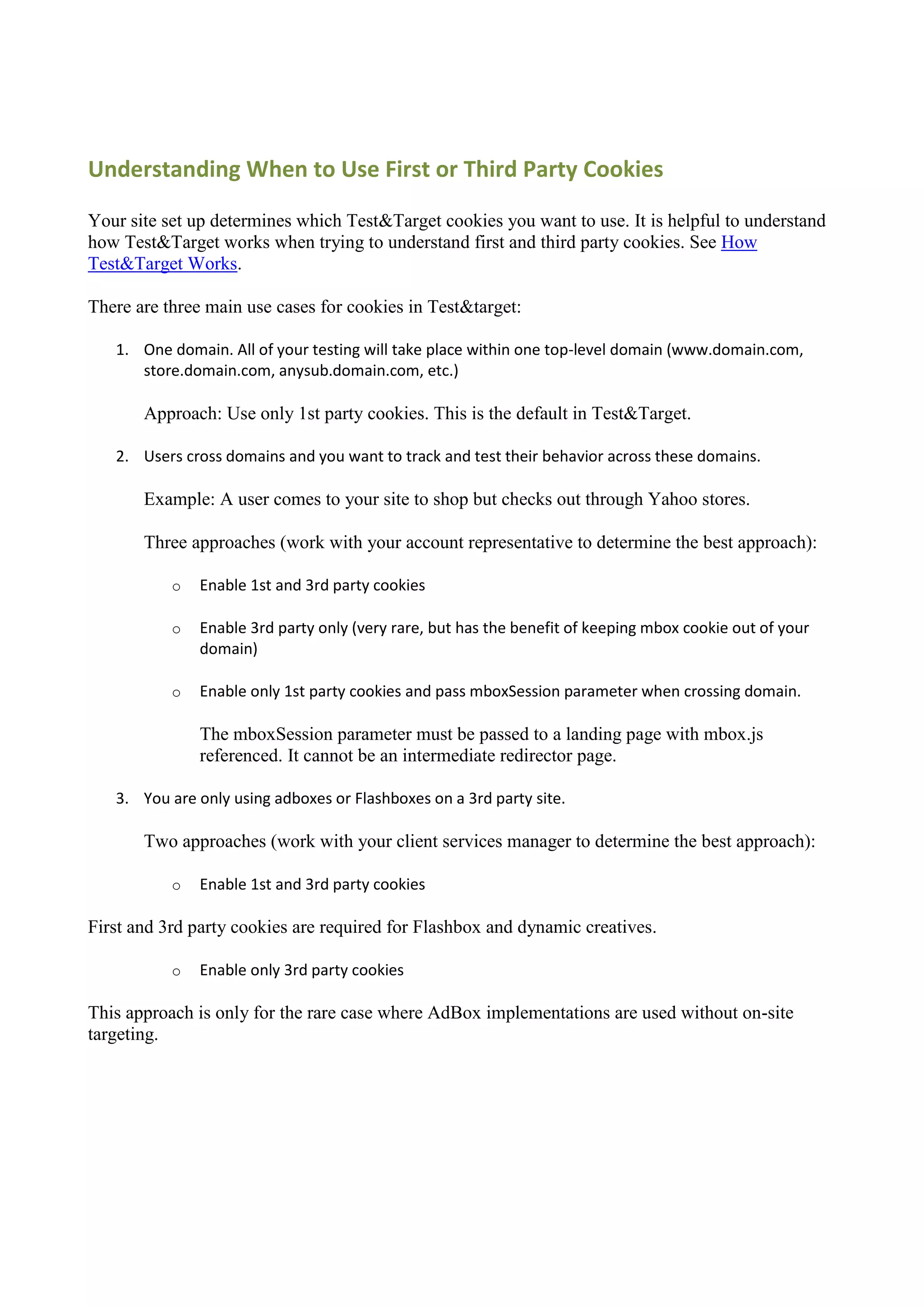 Understanding When to Use First or Third Party Cookies

Your site set up determines which Test&Target cookies you want to use. It is helpful to understand
how Test&Target works when trying to understand first and third party cookies. See How
Test&Target Works.

There are three main use cases for cookies in Test&target:

   1. One domain. All of your testing will take place within one top-level domain (www.domain.com,
      store.domain.com, anysub.domain.com, etc.)

       Approach: Use only 1st party cookies. This is the default in Test&Target.

   2. Users cross domains and you want to track and test their behavior across these domains.

       Example: A user comes to your site to shop but checks out through Yahoo stores.

       Three approaches (work with your account representative to determine the best approach):

           o   Enable 1st and 3rd party cookies

           o   Enable 3rd party only (very rare, but has the benefit of keeping mbox cookie out of your
               domain)

           o   Enable only 1st party cookies and pass mboxSession parameter when crossing domain.

               The mboxSession parameter must be passed to a landing page with mbox.js
               referenced. It cannot be an intermediate redirector page.

   3. You are only using adboxes or Flashboxes on a 3rd party site.

       Two approaches (work with your client services manager to determine the best approach):

           o   Enable 1st and 3rd party cookies

First and 3rd party cookies are required for Flashbox and dynamic creatives.

           o   Enable only 3rd party cookies

This approach is only for the rare case where AdBox implementations are used without on-site
targeting.
 