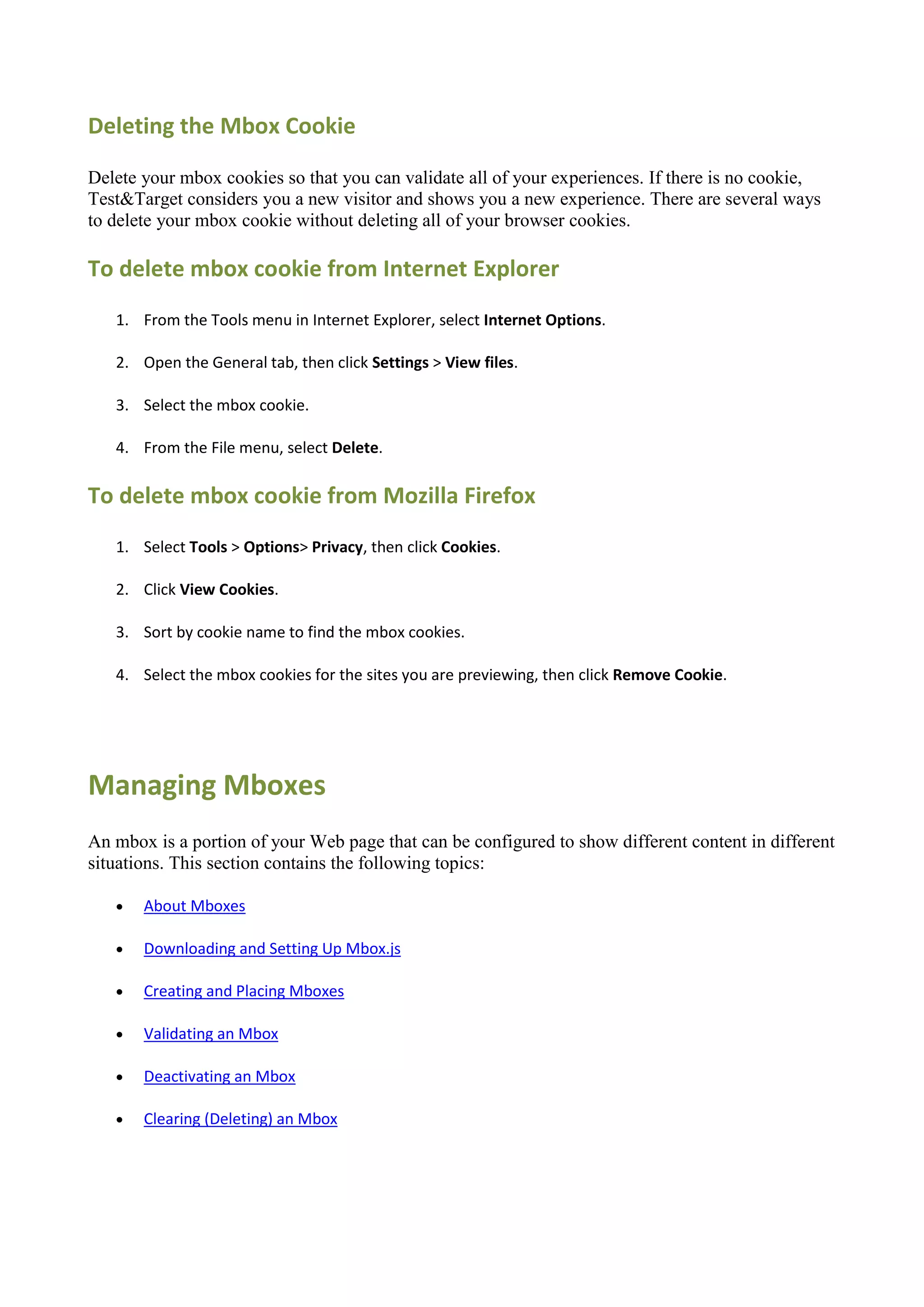Deleting the Mbox Cookie

Delete your mbox cookies so that you can validate all of your experiences. If there is no cookie,
Test&Target considers you a new visitor and shows you a new experience. There are several ways
to delete your mbox cookie without deleting all of your browser cookies.

To delete mbox cookie from Internet Explorer
   1. From the Tools menu in Internet Explorer, select Internet Options.

   2. Open the General tab, then click Settings > View files.

   3. Select the mbox cookie.

   4. From the File menu, select Delete.

To delete mbox cookie from Mozilla Firefox
   1. Select Tools > Options> Privacy, then click Cookies.

   2. Click View Cookies.

   3. Sort by cookie name to find the mbox cookies.

   4. Select the mbox cookies for the sites you are previewing, then click Remove Cookie.




Managing Mboxes
An mbox is a portion of your Web page that can be configured to show different content in different
situations. This section contains the following topics:

      About Mboxes

      Downloading and Setting Up Mbox.js

      Creating and Placing Mboxes

      Validating an Mbox

      Deactivating an Mbox

      Clearing (Deleting) an Mbox
 