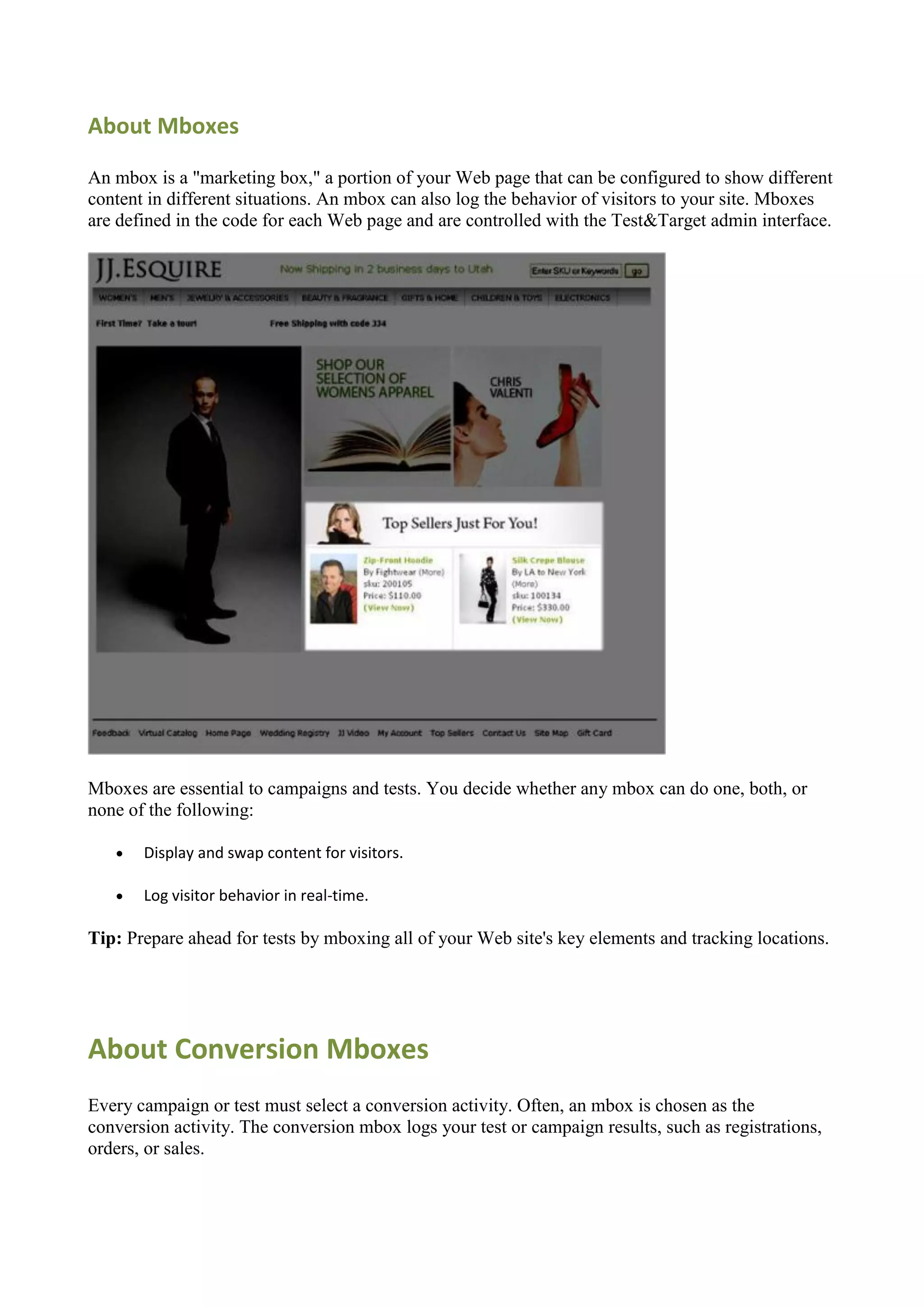 About Mboxes

An mbox is a "marketing box," a portion of your Web page that can be configured to show different
content in different situations. An mbox can also log the behavior of visitors to your site. Mboxes
are defined in the code for each Web page and are controlled with the Test&Target admin interface.




Mboxes are essential to campaigns and tests. You decide whether any mbox can do one, both, or
none of the following:

      Display and swap content for visitors.

      Log visitor behavior in real-time.

Tip: Prepare ahead for tests by mboxing all of your Web site's key elements and tracking locations.




About Conversion Mboxes
Every campaign or test must select a conversion activity. Often, an mbox is chosen as the
conversion activity. The conversion mbox logs your test or campaign results, such as registrations,
orders, or sales.
 