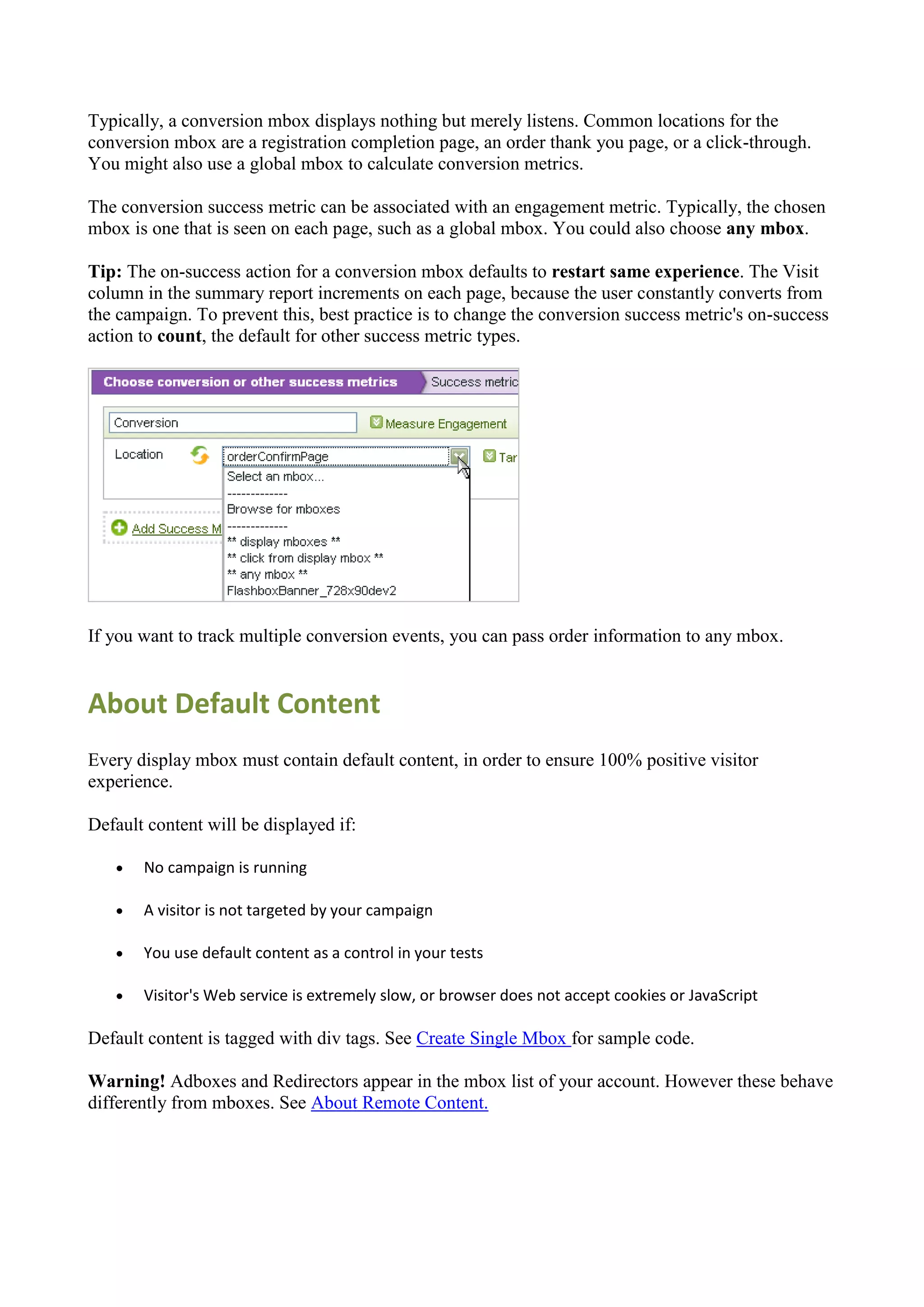 Typically, a conversion mbox displays nothing but merely listens. Common locations for the
conversion mbox are a registration completion page, an order thank you page, or a click-through.
You might also use a global mbox to calculate conversion metrics.

The conversion success metric can be associated with an engagement metric. Typically, the chosen
mbox is one that is seen on each page, such as a global mbox. You could also choose any mbox.

Tip: The on-success action for a conversion mbox defaults to restart same experience. The Visit
column in the summary report increments on each page, because the user constantly converts from
the campaign. To prevent this, best practice is to change the conversion success metric's on-success
action to count, the default for other success metric types.




If you want to track multiple conversion events, you can pass order information to any mbox.


About Default Content
Every display mbox must contain default content, in order to ensure 100% positive visitor
experience.

Default content will be displayed if:

      No campaign is running

      A visitor is not targeted by your campaign

      You use default content as a control in your tests

      Visitor's Web service is extremely slow, or browser does not accept cookies or JavaScript

Default content is tagged with div tags. See Create Single Mbox for sample code.

Warning! Adboxes and Redirectors appear in the mbox list of your account. However these behave
differently from mboxes. See About Remote Content.
 