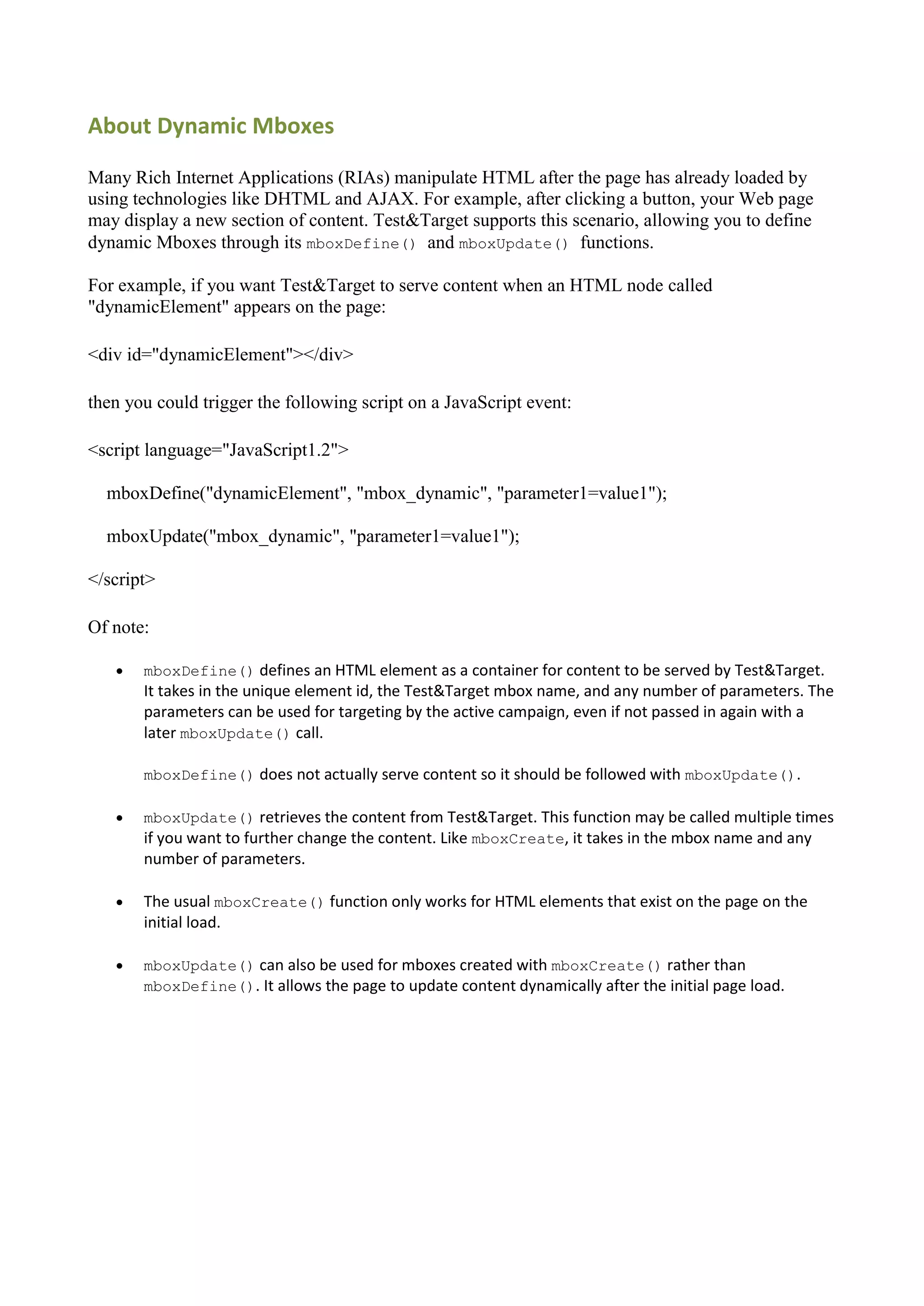 About Dynamic Mboxes

Many Rich Internet Applications (RIAs) manipulate HTML after the page has already loaded by
using technologies like DHTML and AJAX. For example, after clicking a button, your Web page
may display a new section of content. Test&Target supports this scenario, allowing you to define
dynamic Mboxes through its mboxDefine() and mboxUpdate() functions.

For example, if you want Test&Target to serve content when an HTML node called
"dynamicElement" appears on the page:

<div id="dynamicElement"></div>

then you could trigger the following script on a JavaScript event:

<script language="JavaScript1.2">

  mboxDefine("dynamicElement", "mbox_dynamic", "parameter1=value1");

  mboxUpdate("mbox_dynamic", "parameter1=value1");

</script>

Of note:

      mboxDefine() defines an HTML element as a container for content to be served by Test&Target.
       It takes in the unique element id, the Test&Target mbox name, and any number of parameters. The
       parameters can be used for targeting by the active campaign, even if not passed in again with a
       later mboxUpdate() call.

       mboxDefine() does not actually serve content so it should be followed with mboxUpdate().

      mboxUpdate() retrieves the content from Test&Target. This function may be called multiple times
       if you want to further change the content. Like mboxCreate, it takes in the mbox name and any
       number of parameters.

      The usual mboxCreate() function only works for HTML elements that exist on the page on the
       initial load.

      mboxUpdate() can also be used for mboxes created with mboxCreate() rather than
       mboxDefine(). It allows the page to update content dynamically after the initial page load.
 