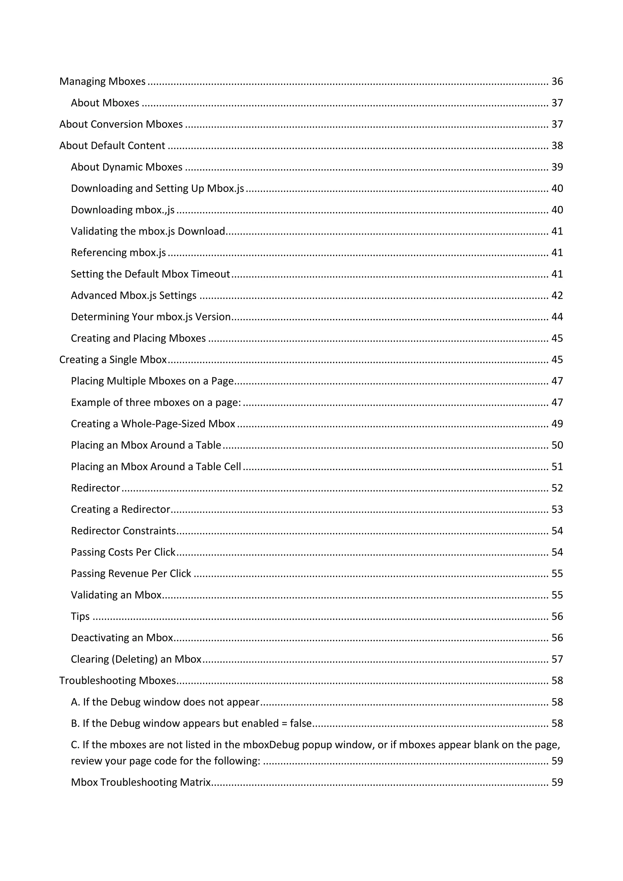 Managing Mboxes ........................................................................................................................................... 36
   About Mboxes ............................................................................................................................................. 37
About Conversion Mboxes .............................................................................................................................. 37
About Default Content .................................................................................................................................... 38
   About Dynamic Mboxes .............................................................................................................................. 39
   Downloading and Setting Up Mbox.js ......................................................................................................... 40
   Downloading mbox.,js ................................................................................................................................. 40
   Validating the mbox.js Download................................................................................................................ 41
   Referencing mbox.js .................................................................................................................................... 41
   Setting the Default Mbox Timeout .............................................................................................................. 41
   Advanced Mbox.js Settings ......................................................................................................................... 42
   Determining Your mbox.js Version.............................................................................................................. 44
   Creating and Placing Mboxes ...................................................................................................................... 45
Creating a Single Mbox .................................................................................................................................... 45
   Placing Multiple Mboxes on a Page............................................................................................................. 47
   Example of three mboxes on a page: .......................................................................................................... 47
   Creating a Whole-Page-Sized Mbox ............................................................................................................ 49
   Placing an Mbox Around a Table ................................................................................................................. 50
   Placing an Mbox Around a Table Cell .......................................................................................................... 51
   Redirector .................................................................................................................................................... 52
   Creating a Redirector................................................................................................................................... 53
   Redirector Constraints................................................................................................................................. 54
   Passing Costs Per Click ................................................................................................................................. 54
   Passing Revenue Per Click ........................................................................................................................... 55
   Validating an Mbox...................................................................................................................................... 55
   Tips .............................................................................................................................................................. 56
   Deactivating an Mbox.................................................................................................................................. 56
   Clearing (Deleting) an Mbox ........................................................................................................................ 57
Troubleshooting Mboxes................................................................................................................................. 58
   A. If the Debug window does not appear .................................................................................................... 58
   B. If the Debug window appears but enabled = false.................................................................................. 58
   C. If the mboxes are not listed in the mboxDebug popup window, or if mboxes appear blank on the page,
   review your page code for the following: ................................................................................................... 59
   Mbox Troubleshooting Matrix..................................................................................................................... 59
 