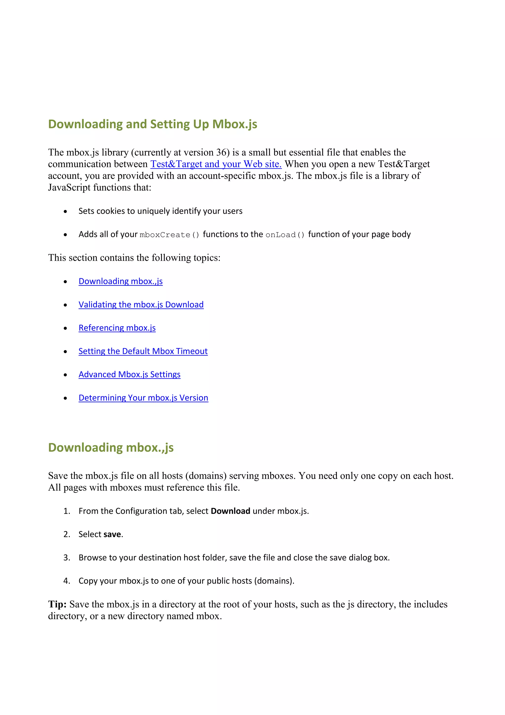 Downloading and Setting Up Mbox.js

The mbox.js library (currently at version 36) is a small but essential file that enables the
communication between Test&Target and your Web site. When you open a new Test&Target
account, you are provided with an account-specific mbox.js. The mbox.js file is a library of
JavaScript functions that:

      Sets cookies to uniquely identify your users

      Adds all of your mboxCreate() functions to the onLoad() function of your page body

This section contains the following topics:

      Downloading mbox.,js

      Validating the mbox.js Download

      Referencing mbox.js

      Setting the Default Mbox Timeout

      Advanced Mbox.js Settings

      Determining Your mbox.js Version




Downloading mbox.,js

Save the mbox.js file on all hosts (domains) serving mboxes. You need only one copy on each host.
All pages with mboxes must reference this file.

   1. From the Configuration tab, select Download under mbox.js.

   2. Select save.

   3. Browse to your destination host folder, save the file and close the save dialog box.

   4. Copy your mbox.js to one of your public hosts (domains).

Tip: Save the mbox.js in a directory at the root of your hosts, such as the js directory, the includes
directory, or a new directory named mbox.
 