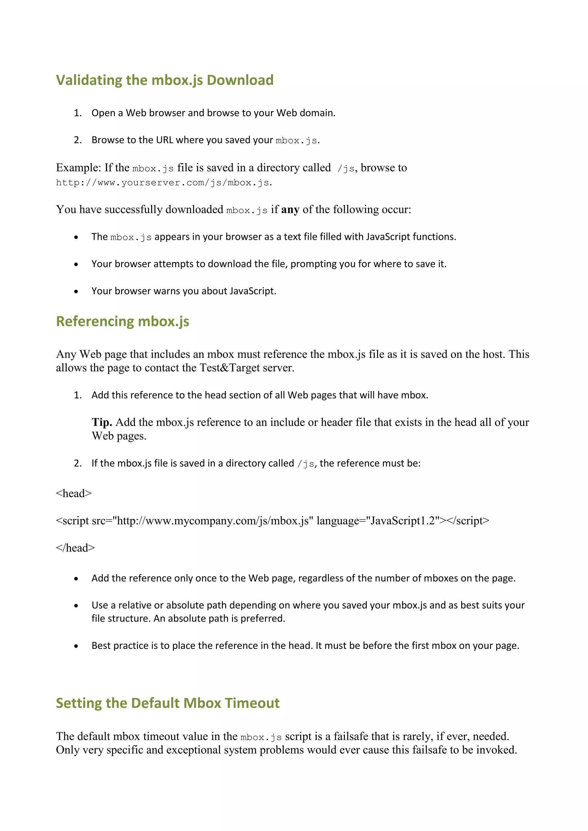 Validating the mbox.js Download
   1. Open a Web browser and browse to your Web domain.

   2. Browse to the URL where you saved your mbox.js.

Example: If the mbox.js file is saved in a directory called /js, browse to
http://www.yourserver.com/js/mbox.js.

You have successfully downloaded mbox.js if any of the following occur:

      The mbox.js appears in your browser as a text file filled with JavaScript functions.

      Your browser attempts to download the file, prompting you for where to save it.

      Your browser warns you about JavaScript.

Referencing mbox.js

Any Web page that includes an mbox must reference the mbox.js file as it is saved on the host. This
allows the page to contact the Test&Target server.

   1. Add this reference to the head section of all Web pages that will have mbox.

       Tip. Add the mbox.js reference to an include or header file that exists in the head all of your
       Web pages.

   2. If the mbox.js file is saved in a directory called /js, the reference must be:

<head>

<script src="http://www.mycompany.com/js/mbox.js" language="JavaScript1.2"></script>

</head>

      Add the reference only once to the Web page, regardless of the number of mboxes on the page.

      Use a relative or absolute path depending on where you saved your mbox.js and as best suits your
       file structure. An absolute path is preferred.

      Best practice is to place the reference in the head. It must be before the first mbox on your page.




Setting the Default Mbox Timeout

The default mbox timeout value in the mbox.js script is a failsafe that is rarely, if ever, needed.
Only very specific and exceptional system problems would ever cause this failsafe to be invoked.
 