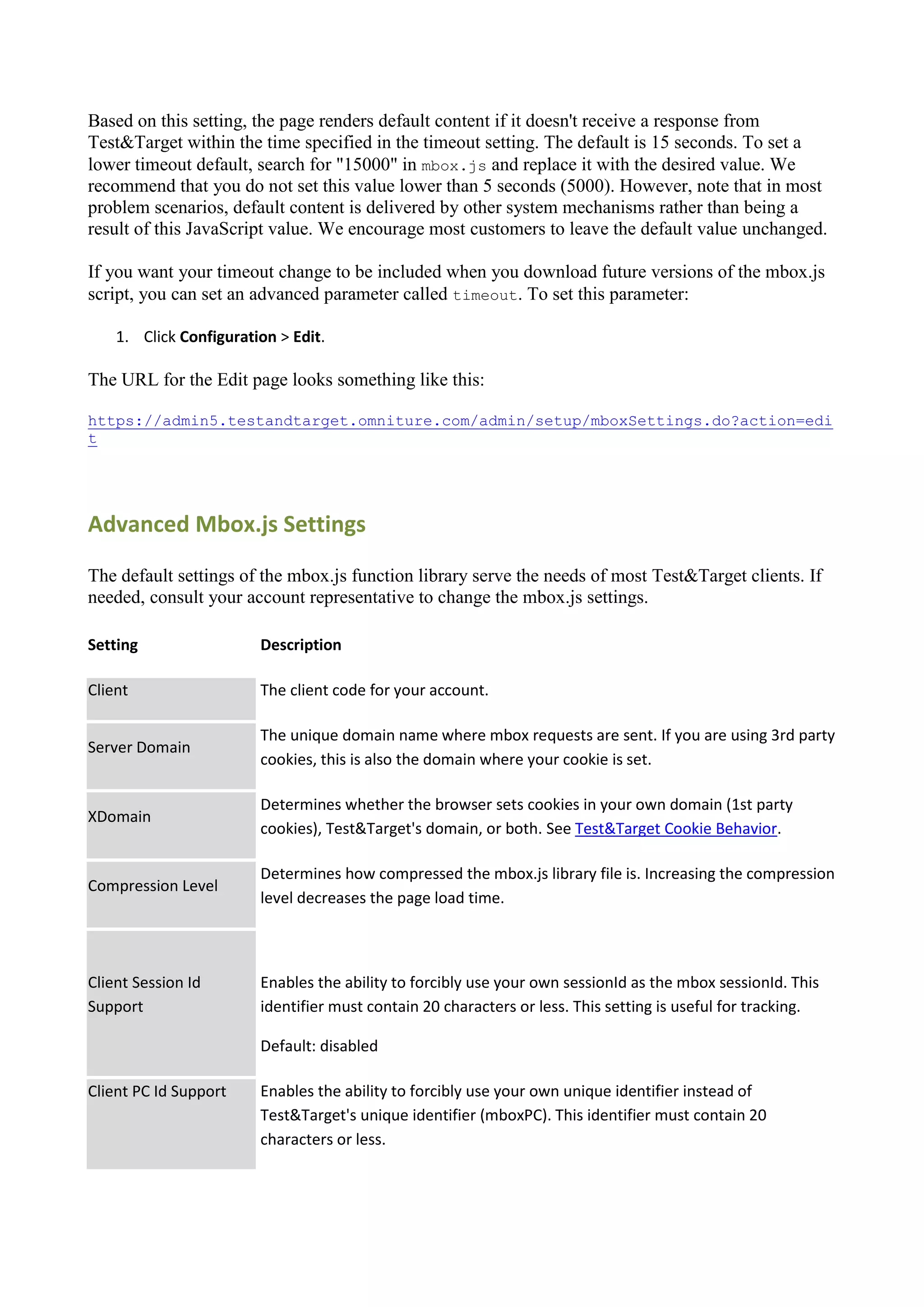 Based on this setting, the page renders default content if it doesn't receive a response from
Test&Target within the time specified in the timeout setting. The default is 15 seconds. To set a
lower timeout default, search for "15000" in mbox.js and replace it with the desired value. We
recommend that you do not set this value lower than 5 seconds (5000). However, note that in most
problem scenarios, default content is delivered by other system mechanisms rather than being a
result of this JavaScript value. We encourage most customers to leave the default value unchanged.

If you want your timeout change to be included when you download future versions of the mbox.js
script, you can set an advanced parameter called timeout. To set this parameter:

    1. Click Configuration > Edit.

The URL for the Edit page looks something like this:

https://admin5.testandtarget.omniture.com/admin/setup/mboxSettings.do?action=edi
t




Advanced Mbox.js Settings

The default settings of the mbox.js function library serve the needs of most Test&Target clients. If
needed, consult your account representative to change the mbox.js settings.

Setting                 Description

Client                  The client code for your account.

                        The unique domain name where mbox requests are sent. If you are using 3rd party
Server Domain
                        cookies, this is also the domain where your cookie is set.

                        Determines whether the browser sets cookies in your own domain (1st party
XDomain
                        cookies), Test&Target's domain, or both. See Test&Target Cookie Behavior.

                        Determines how compressed the mbox.js library file is. Increasing the compression
Compression Level
                        level decreases the page load time.



Client Session Id       Enables the ability to forcibly use your own sessionId as the mbox sessionId. This
Support                 identifier must contain 20 characters or less. This setting is useful for tracking.

                        Default: disabled

Client PC Id Support    Enables the ability to forcibly use your own unique identifier instead of
                        Test&Target's unique identifier (mboxPC). This identifier must contain 20
                        characters or less.
 