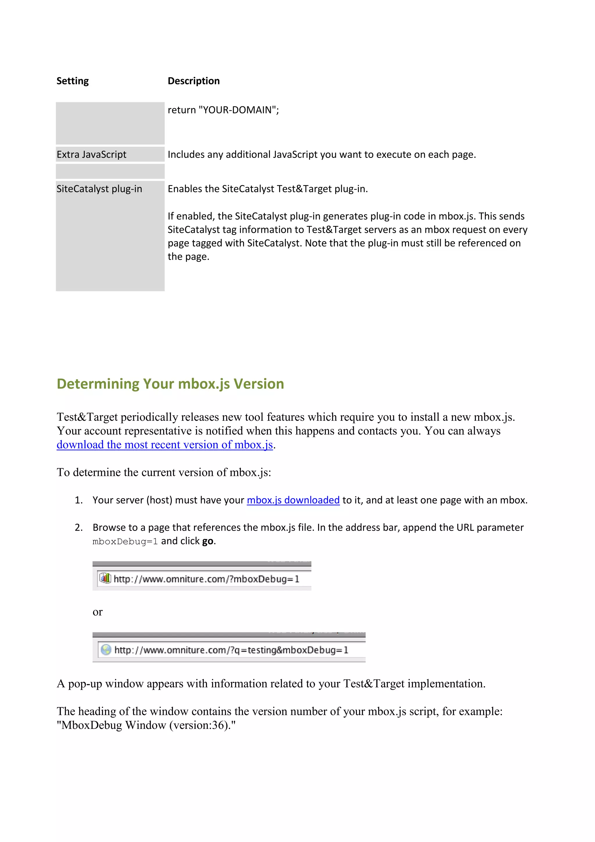 Setting                 Description

                        return "YOUR-DOMAIN";



Extra JavaScript        Includes any additional JavaScript you want to execute on each page.


SiteCatalyst plug-in    Enables the SiteCatalyst Test&Target plug-in.

                        If enabled, the SiteCatalyst plug-in generates plug-in code in mbox.js. This sends
                        SiteCatalyst tag information to Test&Target servers as an mbox request on every
                        page tagged with SiteCatalyst. Note that the plug-in must still be referenced on
                        the page.




Determining Your mbox.js Version

Test&Target periodically releases new tool features which require you to install a new mbox.js.
Your account representative is notified when this happens and contacts you. You can always
download the most recent version of mbox.js.

To determine the current version of mbox.js:

    1. Your server (host) must have your mbox.js downloaded to it, and at least one page with an mbox.

    2. Browse to a page that references the mbox.js file. In the address bar, append the URL parameter
       mboxDebug=1 and click go.




          or




A pop-up window appears with information related to your Test&Target implementation.

The heading of the window contains the version number of your mbox.js script, for example:
"MboxDebug Window (version:36)."
 