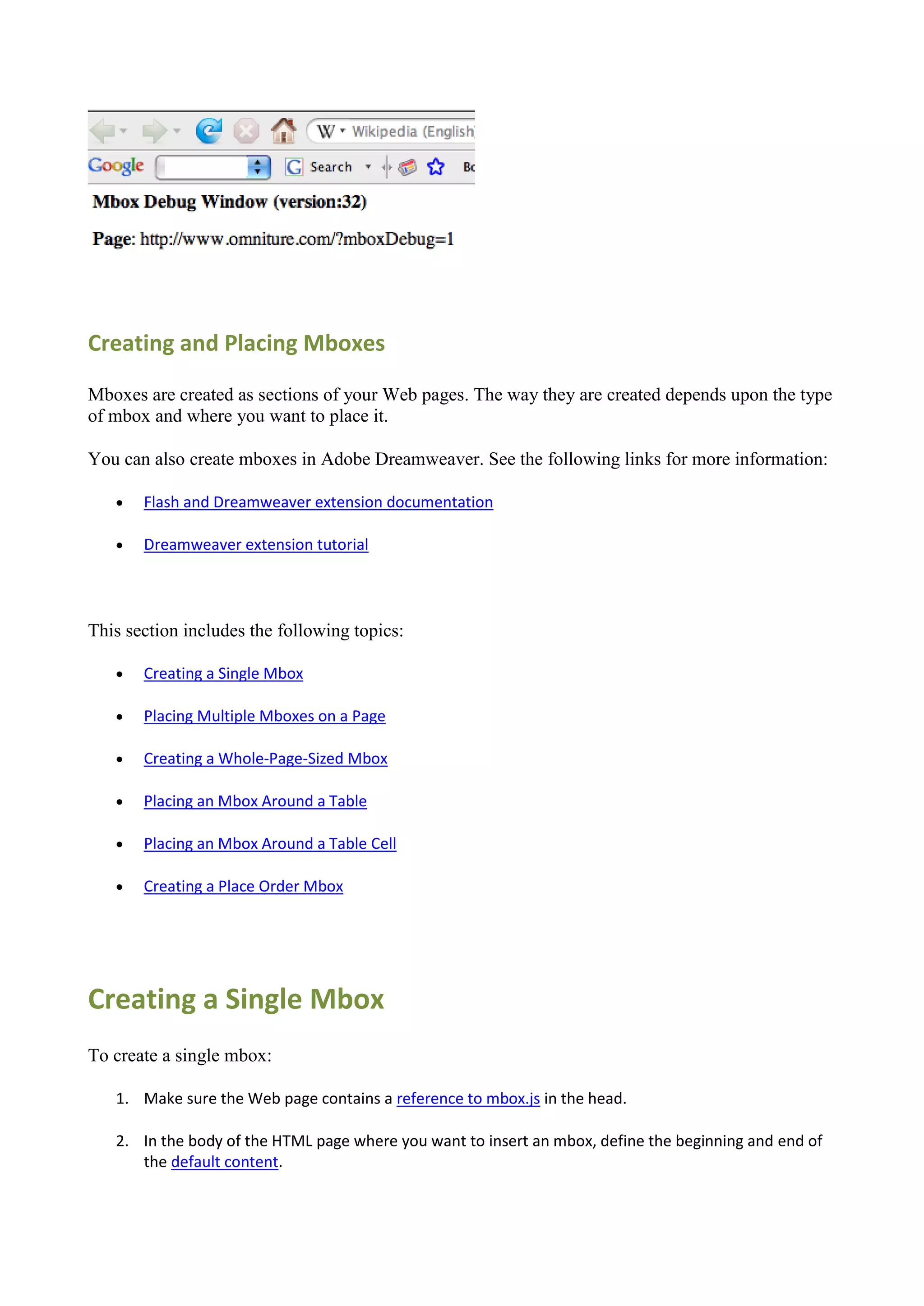 Creating and Placing Mboxes

Mboxes are created as sections of your Web pages. The way they are created depends upon the type
of mbox and where you want to place it.

You can also create mboxes in Adobe Dreamweaver. See the following links for more information:

      Flash and Dreamweaver extension documentation

      Dreamweaver extension tutorial




This section includes the following topics:

      Creating a Single Mbox

      Placing Multiple Mboxes on a Page

      Creating a Whole-Page-Sized Mbox

      Placing an Mbox Around a Table

      Placing an Mbox Around a Table Cell

      Creating a Place Order Mbox




Creating a Single Mbox
To create a single mbox:

   1. Make sure the Web page contains a reference to mbox.js in the head.

   2. In the body of the HTML page where you want to insert an mbox, define the beginning and end of
      the default content.
 