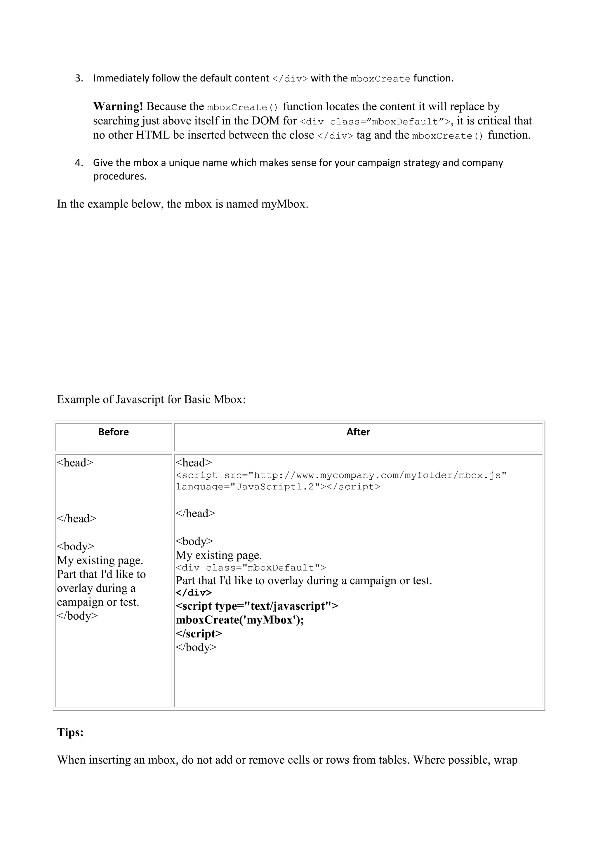 3. Immediately follow the default content </div> with the mboxCreate function.

        Warning! Because the mboxCreate() function locates the content it will replace by
        searching just above itself in the DOM for <div class=”mboxDefault”>, it is critical that
        no other HTML be inserted between the close </div> tag and the mboxCreate() function.

    4. Give the mbox a unique name which makes sense for your campaign strategy and company
       procedures.

In the example below, the mbox is named myMbox.




Example of Javascript for Basic Mbox:

          Before                                             After

<head>                  <head>
                        <script src="http://www.mycompany.com/myfolder/mbox.js"
                        language="JavaScript1.2"></script>


</head>                 </head>

<body>                  <body>
My existing page.       My existing page.
                        <div class="mboxDefault">
Part that I'd like to
                        Part that I'd like to overlay during a campaign or test.
overlay during a        </div>
campaign or test.       <script type="text/javascript">
</body>                 mboxCreate('myMbox');
                        </script>
                        </body>




Tips:

When inserting an mbox, do not add or remove cells or rows from tables. Where possible, wrap
 