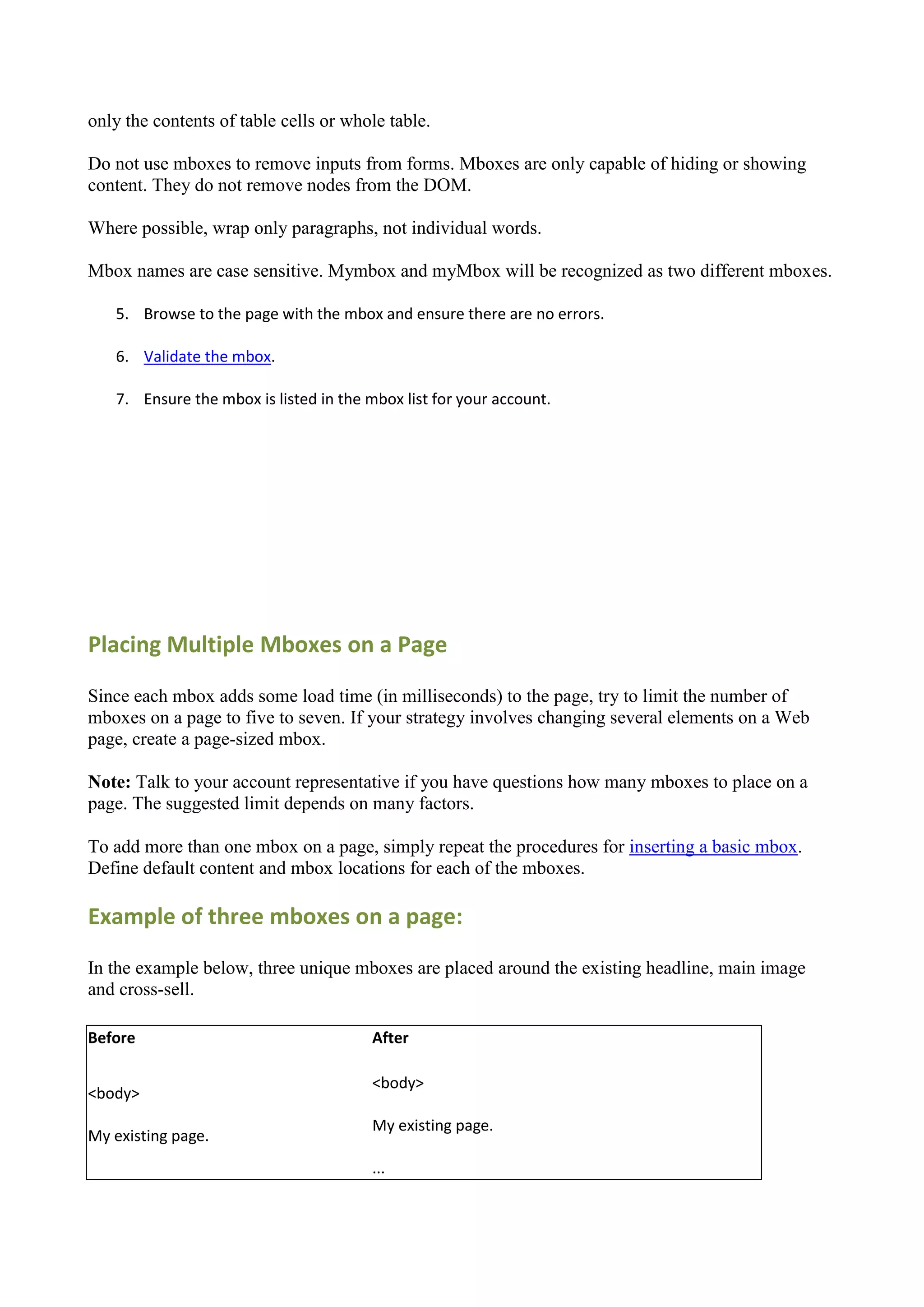 only the contents of table cells or whole table.

Do not use mboxes to remove inputs from forms. Mboxes are only capable of hiding or showing
content. They do not remove nodes from the DOM.

Where possible, wrap only paragraphs, not individual words.

Mbox names are case sensitive. Mymbox and myMbox will be recognized as two different mboxes.

   5. Browse to the page with the mbox and ensure there are no errors.

   6. Validate the mbox.

   7. Ensure the mbox is listed in the mbox list for your account.




Placing Multiple Mboxes on a Page

Since each mbox adds some load time (in milliseconds) to the page, try to limit the number of
mboxes on a page to five to seven. If your strategy involves changing several elements on a Web
page, create a page-sized mbox.

Note: Talk to your account representative if you have questions how many mboxes to place on a
page. The suggested limit depends on many factors.

To add more than one mbox on a page, simply repeat the procedures for inserting a basic mbox.
Define default content and mbox locations for each of the mboxes.

Example of three mboxes on a page:

In the example below, three unique mboxes are placed around the existing headline, main image
and cross-sell.

Before                                  After

                                        <body>
<body>
                                        My existing page.
My existing page.
                                        ...
 