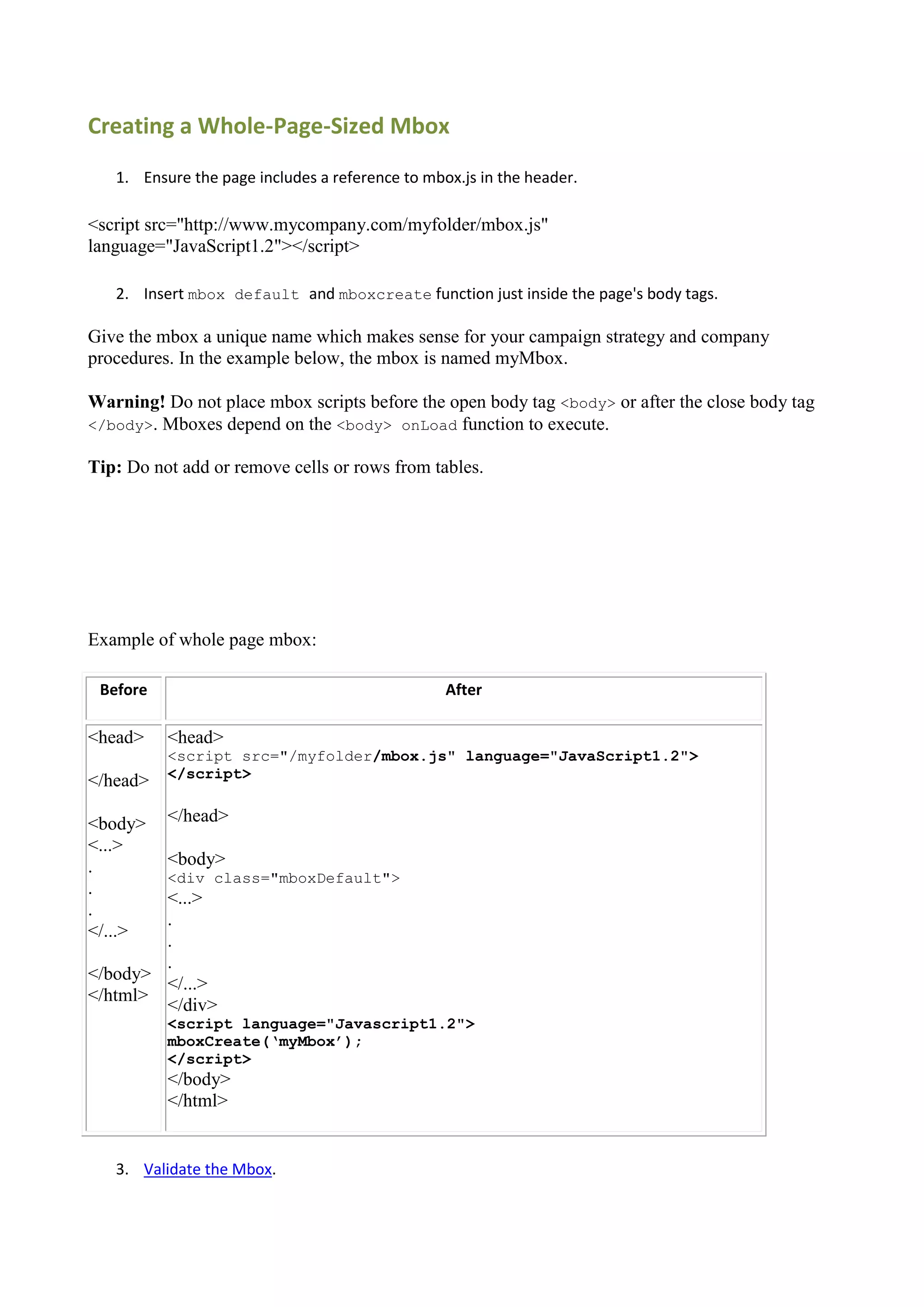 Creating a Whole-Page-Sized Mbox
   1. Ensure the page includes a reference to mbox.js in the header.

<script src="http://www.mycompany.com/myfolder/mbox.js"
language="JavaScript1.2"></script>

   2. Insert mbox default and mboxcreate function just inside the page's body tags.

Give the mbox a unique name which makes sense for your campaign strategy and company
procedures. In the example below, the mbox is named myMbox.

Warning! Do not place mbox scripts before the open body tag <body> or after the close body tag
</body>. Mboxes depend on the <body> onLoad function to execute.

Tip: Do not add or remove cells or rows from tables.




Example of whole page mbox:

 Before                                          After

<head>    <head>
          <script src="/myfolder/mbox.js" language="JavaScript1.2">
          </script>
</head>

<body>    </head>
<...>
.         <body>
          <div class="mboxDefault">
.
        <...>
.
        .
</...>
        .
        .
</body>
        </...>
</html>
        </div>
          <script language="Javascript1.2">
          mboxCreate(‘myMbox’);
          </script>
          </body>
          </html>


   3. Validate the Mbox.
 