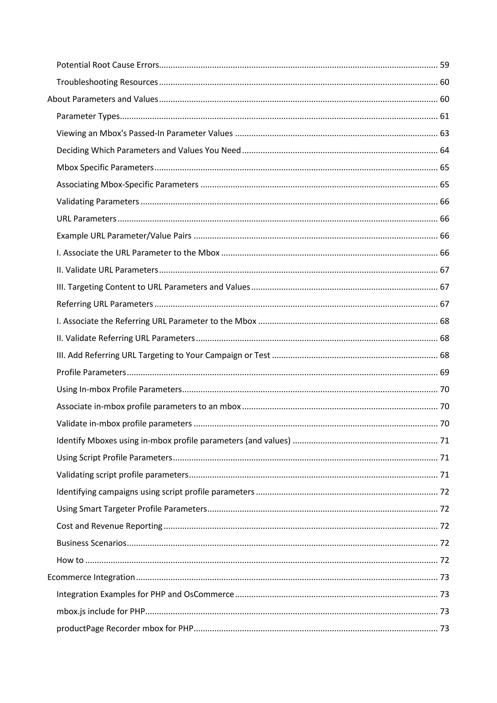 Potential Root Cause Errors......................................................................................................................... 59
   Troubleshooting Resources ......................................................................................................................... 60
About Parameters and Values ......................................................................................................................... 60
   Parameter Types.......................................................................................................................................... 61
   Viewing an Mbox's Passed-In Parameter Values ........................................................................................ 63
   Deciding Which Parameters and Values You Need ..................................................................................... 64
   Mbox Specific Parameters ........................................................................................................................... 65
   Associating Mbox-Specific Parameters ....................................................................................................... 65
   Validating Parameters ................................................................................................................................. 66
   URL Parameters ........................................................................................................................................... 66
   Example URL Parameter/Value Pairs .......................................................................................................... 66
   I. Associate the URL Parameter to the Mbox .............................................................................................. 66
   II. Validate URL Parameters ......................................................................................................................... 67
   III. Targeting Content to URL Parameters and Values ................................................................................. 67
   Referring URL Parameters ........................................................................................................................... 67
   I. Associate the Referring URL Parameter to the Mbox .............................................................................. 68
   II. Validate Referring URL Parameters ......................................................................................................... 68
   III. Add Referring URL Targeting to Your Campaign or Test ........................................................................ 68
   Profile Parameters ....................................................................................................................................... 69
   Using In-mbox Profile Parameters............................................................................................................... 70
   Associate in-mbox profile parameters to an mbox ..................................................................................... 70
   Validate in-mbox profile parameters .......................................................................................................... 70
   Identify Mboxes using in-mbox profile parameters (and values) ............................................................... 71
   Using Script Profile Parameters ................................................................................................................... 71
   Validating script profile parameters ............................................................................................................ 71
   Identifying campaigns using script profile parameters ............................................................................... 72
   Using Smart Targeter Profile Parameters .................................................................................................... 72
   Cost and Revenue Reporting ....................................................................................................................... 72
   Business Scenarios ....................................................................................................................................... 72
   How to ......................................................................................................................................................... 72
Ecommerce Integration ................................................................................................................................... 73
   Integration Examples for PHP and OsCommerce ........................................................................................ 73
   mbox.js include for PHP............................................................................................................................... 73
   productPage Recorder mbox for PHP.......................................................................................................... 73
 
