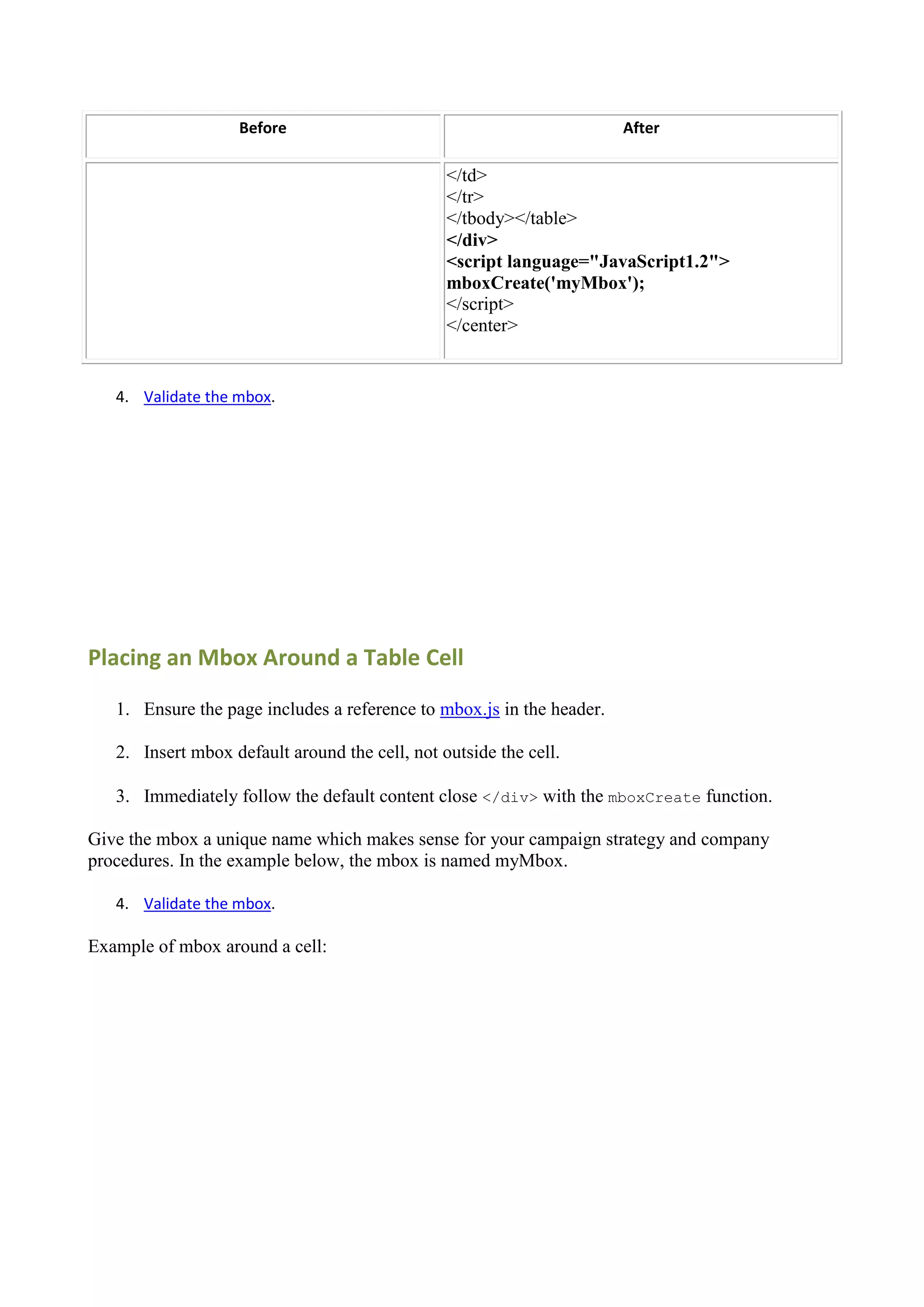 Before                                              After

                                                </td>
                                                </tr>
                                                </tbody></table>
                                                </div>
                                                <script language="JavaScript1.2">
                                                mboxCreate('myMbox');
                                                </script>
                                                </center>


   4. Validate the mbox.




Placing an Mbox Around a Table Cell

   1. Ensure the page includes a reference to mbox.js in the header.

   2. Insert mbox default around the cell, not outside the cell.

   3. Immediately follow the default content close </div> with the mboxCreate function.

Give the mbox a unique name which makes sense for your campaign strategy and company
procedures. In the example below, the mbox is named myMbox.

   4. Validate the mbox.

Example of mbox around a cell:
 