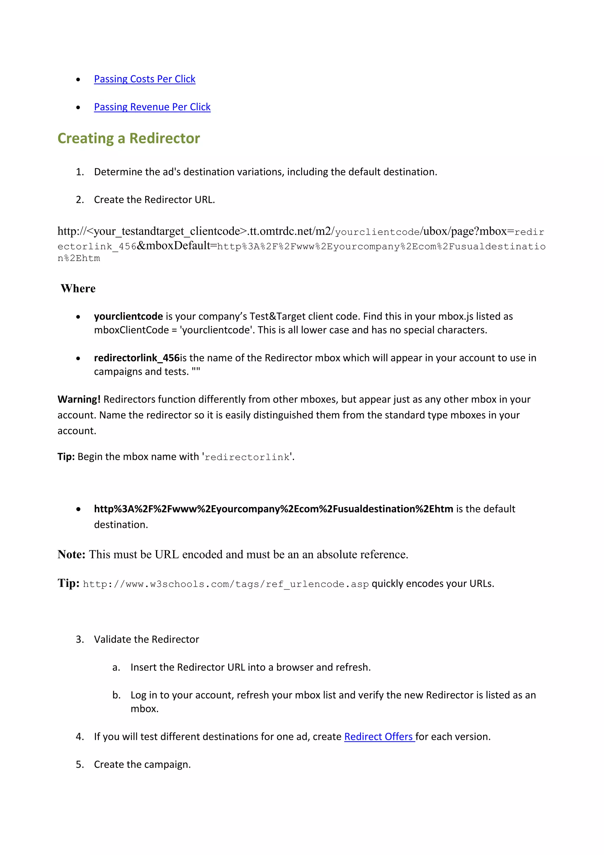    Passing Costs Per Click

      Passing Revenue Per Click

Creating a Redirector
   1. Determine the ad's destination variations, including the default destination.

   2. Create the Redirector URL.

http://<your_testandtarget_clientcode>.tt.omtrdc.net/m2/yourclientcode/ubox/page?mbox=redir
ectorlink_456&mboxDefault=http%3A%2F%2Fwww%2Eyourcompany%2Ecom%2Fusualdestinatio
n%2Ehtm


Where

      yourclientcode is your company’s Test&Target client code. Find this in your mbox.js listed as
       mboxClientCode = 'yourclientcode'. This is all lower case and has no special characters.

      redirectorlink_456is the name of the Redirector mbox which will appear in your account to use in
       campaigns and tests. ""

Warning! Redirectors function differently from other mboxes, but appear just as any other mbox in your
account. Name the redirector so it is easily distinguished them from the standard type mboxes in your
account.

Tip: Begin the mbox name with 'redirectorlink'.



      http%3A%2F%2Fwww%2Eyourcompany%2Ecom%2Fusualdestination%2Ehtm is the default
       destination.

Note: This must be URL encoded and must be an an absolute reference.

Tip: http://www.w3schools.com/tags/ref_urlencode.asp quickly encodes your URLs.



   3. Validate the Redirector

           a. Insert the Redirector URL into a browser and refresh.

           b. Log in to your account, refresh your mbox list and verify the new Redirector is listed as an
              mbox.

   4. If you will test different destinations for one ad, create Redirect Offers for each version.

   5. Create the campaign.
 