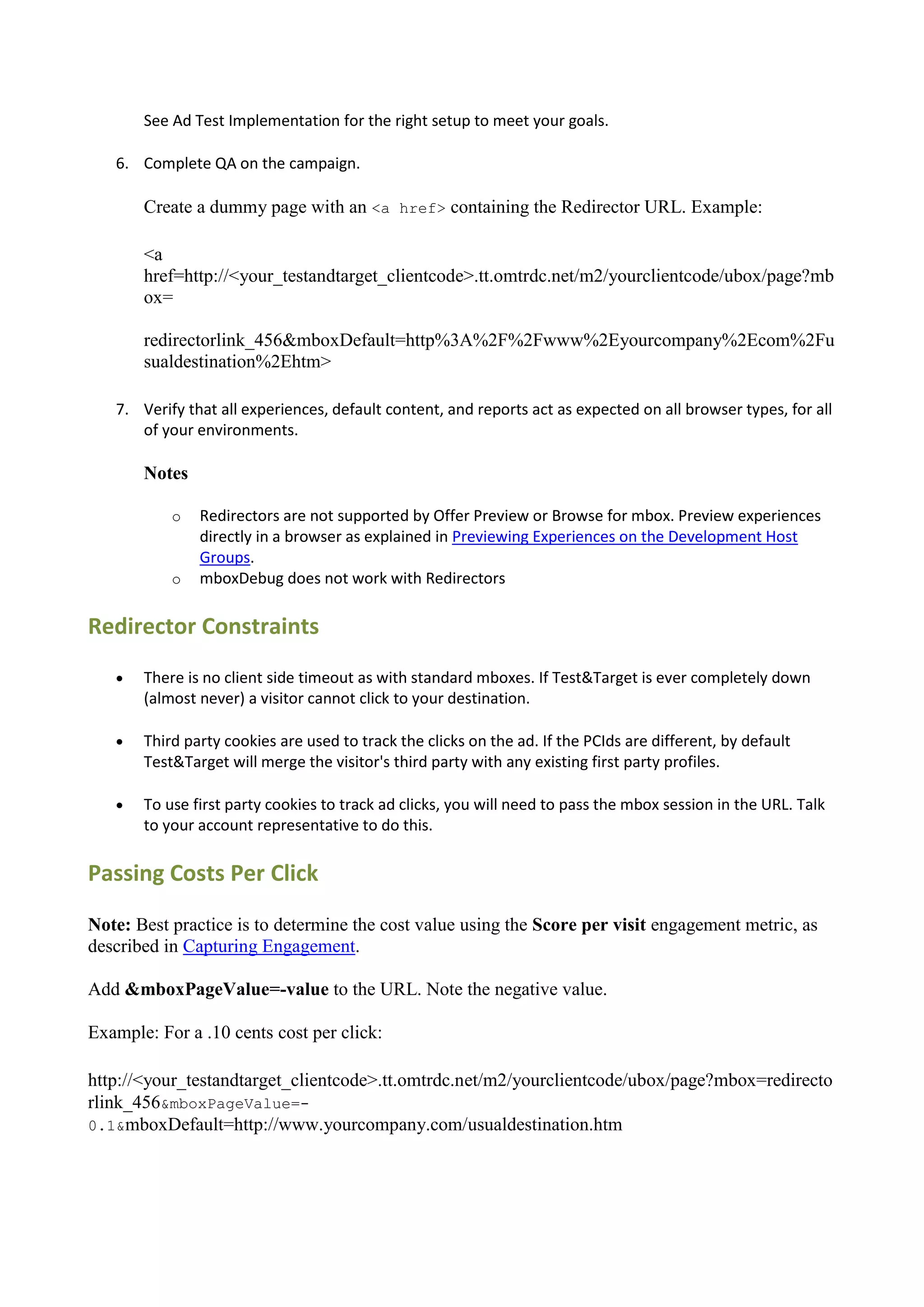See Ad Test Implementation for the right setup to meet your goals.

   6. Complete QA on the campaign.

       Create a dummy page with an <a href> containing the Redirector URL. Example:

       <a
       href=http://<your_testandtarget_clientcode>.tt.omtrdc.net/m2/yourclientcode/ubox/page?mb
       ox=

       redirectorlink_456&mboxDefault=http%3A%2F%2Fwww%2Eyourcompany%2Ecom%2Fu
       sualdestination%2Ehtm>

   7. Verify that all experiences, default content, and reports act as expected on all browser types, for all
      of your environments.

       Notes

           o   Redirectors are not supported by Offer Preview or Browse for mbox. Preview experiences
               directly in a browser as explained in Previewing Experiences on the Development Host
               Groups.
           o   mboxDebug does not work with Redirectors

Redirector Constraints
      There is no client side timeout as with standard mboxes. If Test&Target is ever completely down
       (almost never) a visitor cannot click to your destination.

      Third party cookies are used to track the clicks on the ad. If the PCIds are different, by default
       Test&Target will merge the visitor's third party with any existing first party profiles.

      To use first party cookies to track ad clicks, you will need to pass the mbox session in the URL. Talk
       to your account representative to do this.

Passing Costs Per Click

Note: Best practice is to determine the cost value using the Score per visit engagement metric, as
described in Capturing Engagement.

Add &mboxPageValue=-value to the URL. Note the negative value.

Example: For a .10 cents cost per click:

http://<your_testandtarget_clientcode>.tt.omtrdc.net/m2/yourclientcode/ubox/page?mbox=redirecto
rlink_456&mboxPageValue=-
0.1&mboxDefault=http://www.yourcompany.com/usualdestination.htm
 