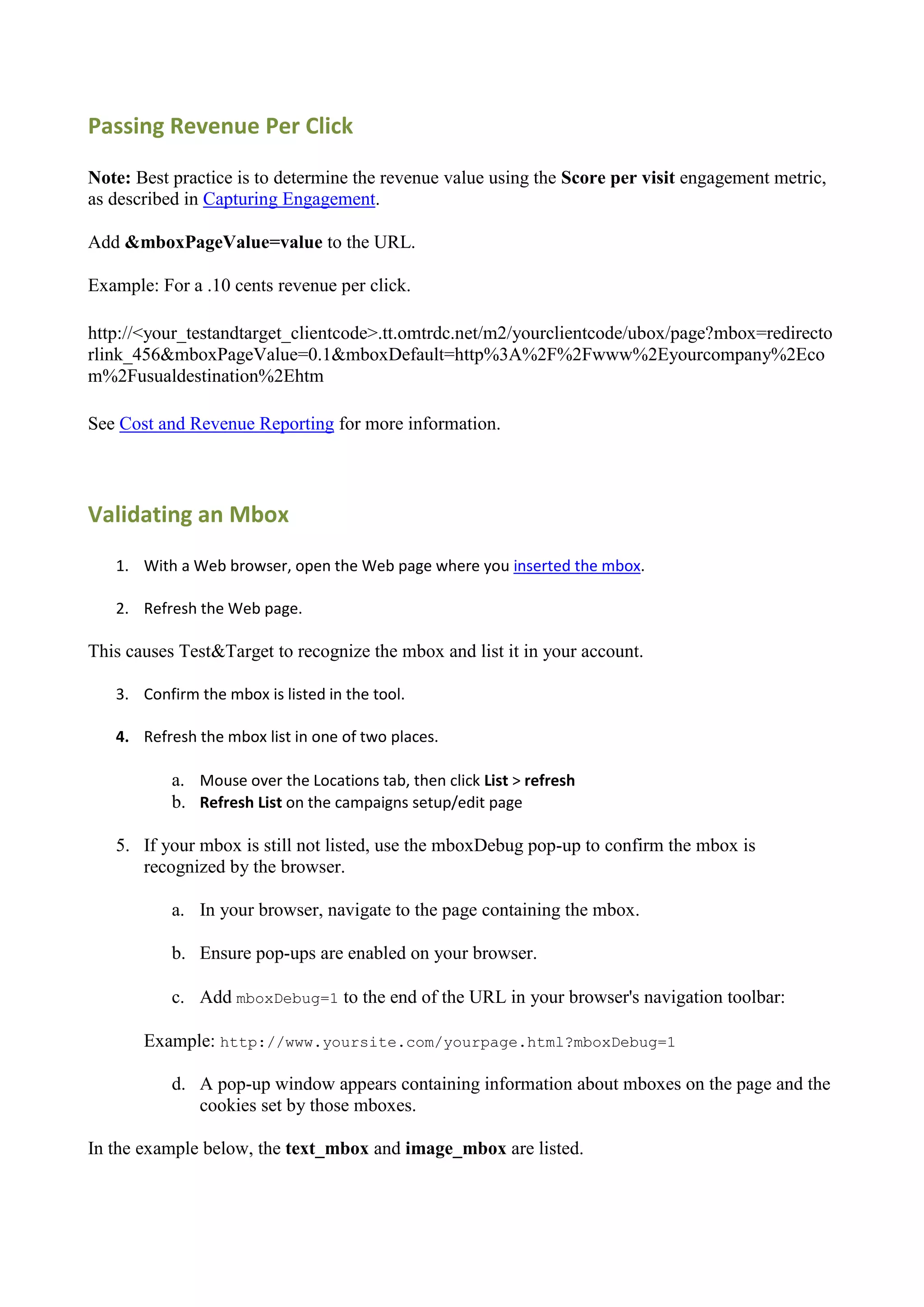 Passing Revenue Per Click

Note: Best practice is to determine the revenue value using the Score per visit engagement metric,
as described in Capturing Engagement.

Add &mboxPageValue=value to the URL.

Example: For a .10 cents revenue per click.

http://<your_testandtarget_clientcode>.tt.omtrdc.net/m2/yourclientcode/ubox/page?mbox=redirecto
rlink_456&mboxPageValue=0.1&mboxDefault=http%3A%2F%2Fwww%2Eyourcompany%2Eco
m%2Fusualdestination%2Ehtm

See Cost and Revenue Reporting for more information.



Validating an Mbox
   1. With a Web browser, open the Web page where you inserted the mbox.

   2. Refresh the Web page.

This causes Test&Target to recognize the mbox and list it in your account.

   3. Confirm the mbox is listed in the tool.

   4. Refresh the mbox list in one of two places.

           a. Mouse over the Locations tab, then click List > refresh
           b. Refresh List on the campaigns setup/edit page

   5. If your mbox is still not listed, use the mboxDebug pop-up to confirm the mbox is
      recognized by the browser.

           a. In your browser, navigate to the page containing the mbox.

           b. Ensure pop-ups are enabled on your browser.

           c. Add mboxDebug=1 to the end of the URL in your browser's navigation toolbar:

       Example: http://www.yoursite.com/yourpage.html?mboxDebug=1

           d. A pop-up window appears containing information about mboxes on the page and the
              cookies set by those mboxes.

In the example below, the text_mbox and image_mbox are listed.
 