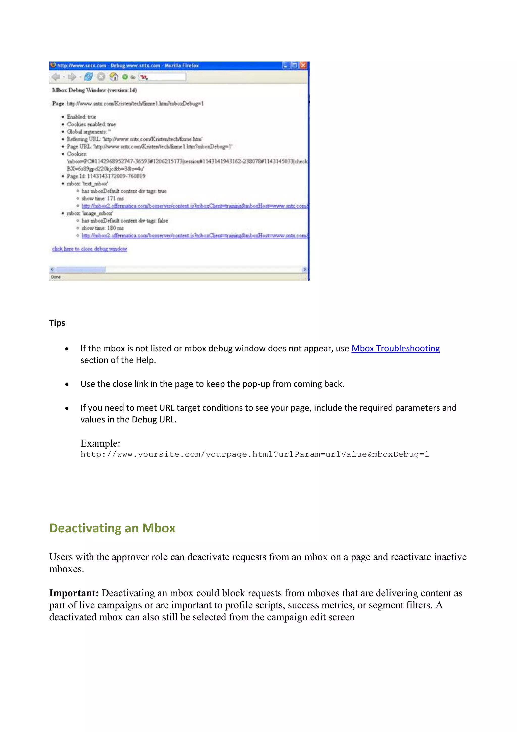 Tips

      If the mbox is not listed or mbox debug window does not appear, use Mbox Troubleshooting
       section of the Help.

      Use the close link in the page to keep the pop-up from coming back.

      If you need to meet URL target conditions to see your page, include the required parameters and
       values in the Debug URL.

       Example:
       http://www.yoursite.com/yourpage.html?urlParam=urlValue&mboxDebug=1




Deactivating an Mbox

Users with the approver role can deactivate requests from an mbox on a page and reactivate inactive
mboxes.

Important: Deactivating an mbox could block requests from mboxes that are delivering content as
part of live campaigns or are important to profile scripts, success metrics, or segment filters. A
deactivated mbox can also still be selected from the campaign edit screen
 