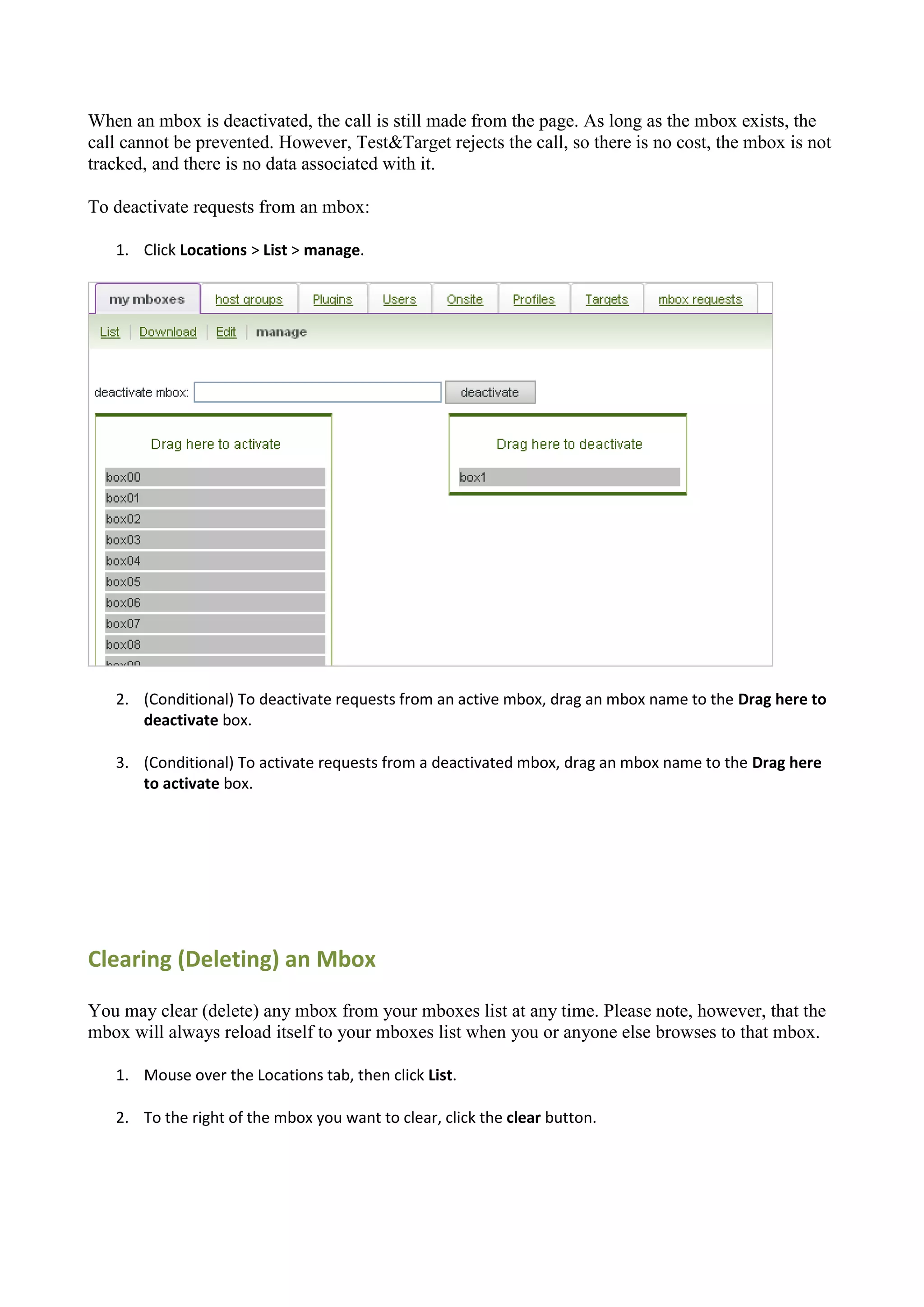 When an mbox is deactivated, the call is still made from the page. As long as the mbox exists, the
call cannot be prevented. However, Test&Target rejects the call, so there is no cost, the mbox is not
tracked, and there is no data associated with it.

To deactivate requests from an mbox:

   1. Click Locations > List > manage.




   2. (Conditional) To deactivate requests from an active mbox, drag an mbox name to the Drag here to
      deactivate box.

   3. (Conditional) To activate requests from a deactivated mbox, drag an mbox name to the Drag here
      to activate box.




Clearing (Deleting) an Mbox

You may clear (delete) any mbox from your mboxes list at any time. Please note, however, that the
mbox will always reload itself to your mboxes list when you or anyone else browses to that mbox.

   1. Mouse over the Locations tab, then click List.

   2. To the right of the mbox you want to clear, click the clear button.
 